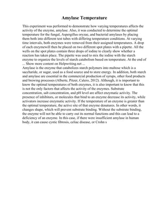 Amylase Temperature
This experiment was performed to demonstrate how varying temperatures affects the
activity of the enzyme, amylase. Also, it was conducted to determine the optimal
temperature for the fungal, Aspergillus oryzae, and bacterial amylases by placing
them both into different test tubes with differing temperature conditions. At varying
time intervals, both enzymes were removed from their assigned temperatures. A drop
of each enzymewill then be placed on two different spot plates with a pipette. All the
wells on the spot plates contain three drops of iodine to clearly show whether a
reaction has taken place. The pipette was used to mix the iodine with the starch
enzyme to organize the levels of starch catabolism based on temperature. At the end of
... Show more content on Helpwriting.net ...
Amylase is the enzyme that catabolizes starch polymers into maltose which is a
saccharide, or sugar, used as a food source and to store energy. In addition, both starch
and amylase are essential in the commercial production of syrups, other food products
and brewing processes (Alberte, Pitzer, Calero, 2012). Although, it is important to
know the optimal temperatures of both enzymes, it is also important to know that this
is not the only factors that affects the activity of the enzymes. Substrate
concentration, salt concentration, and pH level are affect enzymatic activity. The
presence of inhibitors, or molecules that bind to an enzyme decrease its activity, while
activators increase enzymatic activity. If the temperature of an enzyme is greater than
the optimal temperature, the active site of that enzyme denatures. In other words, it
changes shape, which will prevent substrate binding. Without the substrate binding,
the enzyme will not be able to carry out its normal functions and this can lead to a
deficiency of an enzyme. In this case, if there were insufficient amylase in human
body, it can cause cystic fibrosis, celiac disease, or Crohn s
 