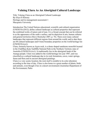 Valuing Uluru As An Aboriginal Cultural Landscape
Title: Valuing Uluru as an Aboriginal Cultural Landscape
By Eliya El Khoury
Heritage and its management assessment 1
Macquarie University
Introduction The United Nations educational, scientific and cultural organization
(UNESCO) (2012), define cultural landscape as cultural properties that represent
the combined works of nature and of man. It is a broad concept that can be referred
to as the appearance of the earth s surface, and its depiction in arts, human cultures
and general territories (Steve Hoelscher 2007, p. 76). There exist many cultural
landscapes that represent different regions from around the world, and to date there
are 88 cultural landscapes and 4 trans boundary properties on the world heritage list
(UNESCO) (n.d.).
Uluru, formerly known as Ayers rock, is a dome shaped sandstone monolith located
in the Uluб№џu Kata Tjuб№Їa National Park in the Northern Territory state of
Australia (UNESCO) (n.d.). It traditionally lies in the aboriginal lands of the
Anangu people. Uluru was added to the world heritage list year 1987, and was
classified as a cultural landscape due to its rock formations, caves, water springs,
fauna and flora and its ancient aboriginal paintings.
Uluru is a very scenic location; the rock itself is notable to its color alteration
according to the time of day. Uluru is also home to a great number of plants, birds
and animals, even though it lies in a desert environment (Australian Department of
the Environment, Parks
 