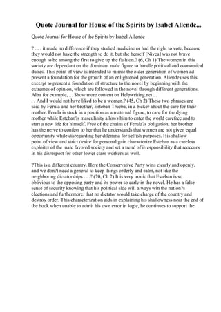 Quote Journal for House of the Spirits by Isabel Allende...
Quote Journal for House of the Spirits by Isabel Allende
? . . . it made no difference if they studied medicine or had the right to vote, because
they would not have the strength to do it, but she herself [Nivea] was not brave
enough to be among the first to give up the fashion.? (6, Ch 1) The women in this
society are dependant on the dominant male figure to handle political and economical
duties. This point of view is intended to mimic the older generation of women ad
present a foundation for the growth of an enlightened generation. Allende uses this
excerpt to present a foundation of structure to the novel by beginning with the
extremes of opinion, which are followed in the novel through different generations.
Alba for example, ... Show more content on Helpwriting.net ...
. . And I would not have liked to be a women.? (45, Ch 2) These two phrases are
said by Ferula and her brother, Esteban Trueba, in a bicker about the care for their
mother. Ferula is stuck in a position as a maternal figure, to care for the dying
mother while Esteban?s masculinity allows him to enter the world carefree and to
start a new life for himself. Free of the chains of Ferula?s obligation, her brother
has the nerve to confess to her that he understands that women are not given equal
opportunity while disregarding her dilemma for selfish purposes. His shallow
point of view and strict desire for personal gain characterize Esteban as a careless
exploiter of the male favored society and set a trend of irresponsibility that reoccurs
in his disrespect for other lower class workers as well.
?This is a different country. Here the Conservative Party wins clearly and openly,
and we don?t need a general to keep things orderly and calm, not like the
neighboring dictatorships . . .? (70, Ch 2) It is very ironic that Esteban is so
oblivious to the opposing party and its power so early in the novel. He has a false
sense of security knowing that his political side will always win the nation?s
elections and furthermore, that no dictator would take charge of the country and
destroy order. This characterization aids in explaining his shallowness near the end of
the book when unable to admit his own error in logic, he continues to support the
 