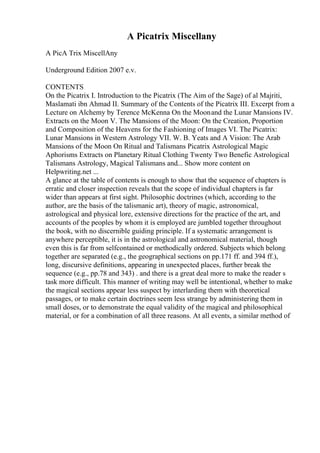 A Picatrix Miscellany
A PicA Trix MiscellAny
Underground Edition 2007 e.v.
CONTENTS
On the Picatrix I. Introduction to the Picatrix (The Aim of the Sage) of al Majriti,
Maslamati ibn Ahmad II. Summary of the Contents of the Picatrix III. Excerpt from a
Lecture on Alchemy by Terence McKenna On the Moonand the Lunar Mansions IV.
Extracts on the Moon V. The Mansions of the Moon: On the Creation, Proportion
and Composition of the Heavens for the Fashioning of Images VI. The Picatrix:
Lunar Mansions in Western Astrology VII. W. B. Yeats and A Vision: The Arab
Mansions of the Moon On Ritual and Talismans Picatrix Astrological Magic
Aphorisms Extracts on Planetary Ritual Clothing Twenty Two Benefic Astrological
Talismans Astrology, Magical Talismans and... Show more content on
Helpwriting.net ...
A glance at the table of contents is enough to show that the sequence of chapters is
erratic and closer inspection reveals that the scope of individual chapters is far
wider than appears at first sight. Philosophic doctrines (which, according to the
author, are the basis of the talismanic art), theory of magic, astronomical,
astrological and physical lore, extensive directions for the practice of the art, and
accounts of the peoples by whom it is employed are jumbled together throughout
the book, with no discernible guiding principle. If a systematic arrangement is
anywhere perceptible, it is in the astrological and astronomical material, though
even this is far from selfcontained or methodically ordered. Subjects which belong
together are separated (e.g., the geographical sections on pp.171 ff. and 394 ff.),
long, discursive definitions, appearing in unexpected places, further break the
sequence (e.g., pp.78 and 343) . and there is a great deal more to make the reader s
task more difficult. This manner of writing may well be intentional, whether to make
the magical sections appear less suspect by interlarding them with theoretical
passages, or to make certain doctrines seem less strange by administering them in
small doses, or to demonstrate the equal validity of the magical and philosophical
material, or for a combination of all three reasons. At all events, a similar method of
 