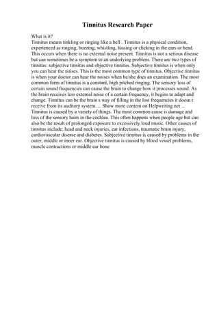 Tinnitus Research Paper
What is it?
Tinnitus means tinkling or ringing like a bell . Tinnitus is a physical condition,
experienced as ringing, buzzing, whistling, hissing or clicking in the ears or head.
This occurs when there is no external noise present. Tinnitus is not a serious disease
but can sometimes be a symptom to an underlying problem. There are two types of
tinnitus: subjective tinnitus and objective tinnitus. Subjective tinnitus is when only
you can hear the noises. This is the most common type of tinnitus. Objective tinnitus
is when your doctor can hear the noises when he/she does an examination. The most
common form of tinnitus is a constant, high pitched ringing. The sensory loss of
certain sound frequencies can cause the brain to change how it processes sound. As
the brain receives less external noise of a certain frequency, it begins to adapt and
change. Tinnitus can be the brain s way of filling in the lost frequencies it doesn t
receive from its auditory system. ... Show more content on Helpwriting.net ...
Tinnitus is caused by a variety of things. The most common cause is damage and
loss of the sensory hairs in the cochlea. This often happens when people age but can
also be the result of prolonged exposure to excessively loud music. Other causes of
tinnitus include: head and neck injuries, ear infections, traumatic brain injury,
cardiovascular disease and diabetes. Subjective tinnitus is caused by problems in the
outer, middle or inner ear. Objective tinnitus is caused by blood vessel problems,
muscle contractions or middle ear bone
 
