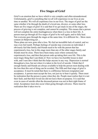 Five Stages of Grief
Grief is an emotion that we have which is very complex and often misunderstood.
Unfortunately, grief is something that we all will experience in our lives at one
time or another. We will all experience loss in our lives. The stages of grief are the
same whether it be through the death of a loved one, divorce, or some other loss.
There are five stages of grief. It is said that if we get stuck in one of the stages, the
process of grieving is not complete, and cannot be complete. This means that a person
will not complete the entire healingprocess when there is a loss in their life. A
person must go through all five stages of grief to be well again, and to fully heal.
Not everyone goes through the stages at the same time. It is different for... Show more
content on Helpwriting.net ...
These plans are now gone after a loss. We feel an incredible lack of control, and we
may even feel numb. Perhaps feelings of suicide may overcome an individual. I
obviously feel that family and friends need to be with the person that has
experienced a loss, but in this stage more than any of the other stages family and
friends must be close. There have been many cases where someone has
experienced a loss, and then that person ends up taking their own life. This is the
most tragic thing that I can think of. Now we have two horrible losses to deal
with, and I sure don t think that this helps anyone in any way. Depression is normal
throughout a loss, but not when it is taken to the level of suicide. I think that if
enough family and friends are always available to help the person most dealing with
the loss then this sort of thing can be avoided. The fifth and final stage of grief is
acceptance. It must be noted that there is a difference between resignation and
acceptance. A person must accept the loss, not just try to bear it quietly. There must
be realization that the person is gone when they die. People must realize that it is not
their fault, and that their loved one did not leave them on purpose. It is said that
even in cases of suicide often the deceased person was not in their right frame of
mind. Acceptance must also occur when going through a divorce. There must be
realization that it takes two to
 