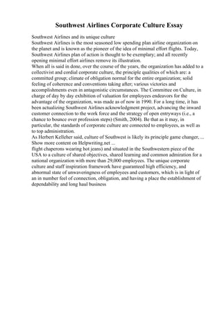 Southwest Airlines Corporate Culture Essay
Southwest Airlines and its unique culture
Southwest Airlines is the most seasoned low spending plan airline organization on
the planet and is known as the pioneer of the idea of minimal effort flights. Today,
Southwest Airlines plan of action is thought to be exemplary; and all recently
opening minimal effort airlines remove its illustration.
When all is said in done, over the course of the years, the organization has added to a
collectivist and cordial corporate culture, the principle qualities of which are: a
committed group; climate of obligation normal for the entire organization; solid
feeling of coherence and conventions taking after; various victories and
accomplishments even in antagonistic circumstances. The Committee on Culture, in
charge of day by day exhibition of valuation for employees endeavors for the
advantage of the organization, was made as of now in 1990. For a long time, it has
been actualizing Southwest Airlines acknowledgment project, advancing the inward
customer connection to the work force and the strategy of open entryways (i.e., a
chance to bounce over profession steps) (Smith, 2004). Be that as it may, in
particular, the standards of corporate culture are connected to employees, as well as
to top administration.
As Herbert Kelleher said, culture of Southwest is likely its principle game changer, ...
Show more content on Helpwriting.net ...
flight chaperons wearing hot jeans) and situated in the Southwestern piece of the
USA to a culture of shared objectives, shared learning and common admiration for a
national organization with more than 29,000 employees. The unique corporate
culture and staff inspiration framework have guaranteed high efficiency, and
abnormal state of unwaveringness of employees and customers, which is in light of
an in number feel of connection, obligation, and having a place the establishment of
dependability and long haul business
 
