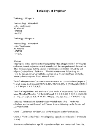 Toxicology of Propoxur
Toxicology of Propoxur
Pharmacology 1 Group B3A
List of Contibutors:
Ali Mourad
10747691
16/4/2013
Toxicology of Propoxur
Pharmacology 1 Group B3A
List of Contibutors:
Ali Mourad
10747691
16/4/2013
Abstract
The purpose of this analysis is to investigate the effect of application of propoxur (a
carbamate insecticide) on the American cockroach. From experimental observations,
it has been concluded that the amount of propoxur needed to kill 50% of the test
subjects (referred to as LD50) was ... Show more content on Helpwriting.net ...
From the data given we were able to construct table 3 where the Mean Mortality,
Mortality Percentage and Probit were calculated.
Table 2: Group results of cockroach deaths results as per concentration of propoxur (
% w/v). Group B3A| Control| 0.01%| 0.01%| 0.02%| 0.05%| 0.10%| Sample 1| 0| 0| 1|
1| 3| 5| Sample 2| 0| 0| 2| 1| 4| 5|
Table 3: Compiled Data and Analysis of class results. Concentration| Total Number|
Mean Mortality| Mortality (%)| Probit| Control| 5| 0| 0| 0| 0.005| 5| 0.29| 5| 3.36| 0.01|
5| 1.14| 22| 4.23| 0.02| 5| 1.79| 35| 4.61| 0.05| 5| 3.79| 75| 5.67| 0.1| 5| 4.86| 97| 7.75|
Tabulated statistical data from the values obtained from Table 1. Probit was
calculated to construct Graphs 1 and 2 thus a linear relationship can be formed and
LD50 calculated.
Graph 1: Comparison between Class Mortality results and Group Mortality.
Graph 2: Probit Mortality rate (percent) plotted against concentrations of propoxur (
% w/v).
Results were obtained and a probit regression analysis was constructed. From this,
 