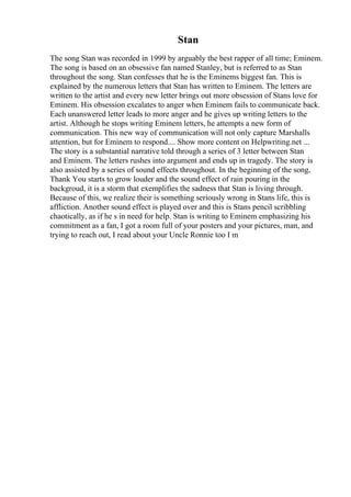 Stan
The song Stan was recorded in 1999 by arguably the best rapper of all time; Eminem.
The song is based on an obsessive fan named Stanley, but is referred to as Stan
throughout the song. Stan confesses that he is the Eminems biggest fan. This is
explained by the numerous letters that Stan has written to Eminem. The letters are
written to the artist and every new letter brings out more obsession of Stans love for
Eminem. His obsession excalates to anger when Eminem fails to communicate back.
Each unanswered letter leads to more anger and he gives up writing letters to the
artist. Although he stops writing Eminem letters, he attempts a new form of
communication. This new way of communication will not only capture Marshalls
attention, but for Eminem to respond.... Show more content on Helpwriting.net ...
The story is a substantial narrative told through a series of 3 letter between Stan
and Eminem. The letters rushes into argument and ends up in tragedy. The story is
also assisted by a series of sound effects throughout. In the beginning of the song,
Thank You starts to grow louder and the sound effect of rain pouring in the
backgroud, it is a storm that exemplifies the sadness that Stan is living through.
Because of this, we realize their is something seriously wrong in Stans life, this is
affliction. Another sound effect is played over and this is Stans pencil scribbling
chaotically, as if he s in need for help. Stan is writing to Eminem emphasizing his
commitment as a fan, I got a room full of your posters and your pictures, man, and
trying to reach out, I read about your Uncle Ronnie too I m
 