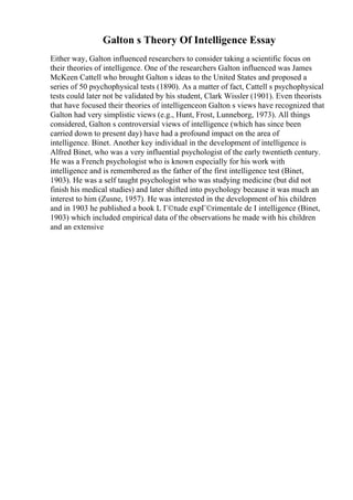 Galton s Theory Of Intelligence Essay
Either way, Galton influenced researchers to consider taking a scientific focus on
their theories of intelligence. One of the researchers Galton influenced was James
McKeen Cattell who brought Galton s ideas to the United States and proposed a
series of 50 psychophysical tests (1890). As a matter of fact, Cattell s psychophysical
tests could later not be validated by his student, Clark Wissler (1901). Even theorists
that have focused their theories of intelligenceon Galton s views have recognized that
Galton had very simplistic views (e.g., Hunt, Frost, Lunneborg, 1973). All things
considered, Galton s controversial views of intelligence (which has since been
carried down to present day) have had a profound impact on the area of
intelligence. Binet. Another key individual in the development of intelligence is
Alfred Binet, who was a very influential psychologist of the early twentieth century.
He was a French psychologist who is known especially for his work with
intelligence and is remembered as the father of the first intelligence test (Binet,
1903). He was a self taught psychologist who was studying medicine (but did not
finish his medical studies) and later shifted into psychology because it was much an
interest to him (Zusne, 1957). He was interested in the development of his children
and in 1903 he published a book L Г©tude expГ©rimentale de I intelligence (Binet,
1903) which included empirical data of the observations he made with his children
and an extensive
 