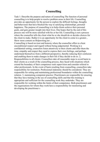 Counselling
Task 1: Describe the purpose and nature of counselling The function of personal
counselling is to help people to resolve problem areas in their life. Counselling
provides an opportunity for the person to explore the difficult feelings, thoughts
and behaviours that have blocked the way to satisfying relationships, personal
happiness. The purpose of counselling is to help clients achieve their personal
goals, and gain greater insight into their lives. One hopes that by the end of this
process one will be more satisfied with his or her life. Counselling is not a process
where the counsellor tells the client what he or she should do or decides choices for
the client to make. Rather it is an opportunity for the client to come to a greater...
Show more content on Helpwriting.net ...
Counselling is based on trust and honesty where the counsellor offers to client
unconditional respect and regard without being judgemental. Working in a
confidential setting, counselors listen attentively to their clients and offer them the
time, empathy and respect they need to express their own feelings, and perhaps
understand themselves from a different perspective, thereby reducing their confusion
and enabling them to make changes in their life if they decide to do so. 2,
Responsibilities to all clients: Counsellors take all reasonable steps to avoid harm to
their clients as a result of the counselling process, they faced with situations which
extend the boundary of their competence seek supervision and consider referral to
other professionals. In the event of harm resulting from counselling, counsellors take
responsibility for restitution. Professional indemnity should be considered. They are
responsible for setting and maintaining professional boundaries within the counselling
relation. 3, maintaining competent practice: Practitioners are responsible for ensuring
that they have training in the use of counselling skills and that this training is
appropriate and sufficient for the counselling work they undertake. They are
responsible for working within the limits of their competence. Both practitioners and
the organisations for whom they work have a responsibility for monitoring and
developing the practitioner s
 