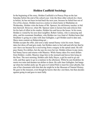 Holden Caulfield Sociology
In the beginning of the story, Holden Caulfield is in Pencey Prep on the last
Saturday before the end of the school year. Like the three other schools he s been
to before, he has not been invited back the next year, because he failed four out of
five of his classes. Holden receives a notice to return home in Manhattan on
Wednesday. Holden visits the home of Mr. Spencer, his old history teacher, to bid
him farewell. However, when Mr. Spencer starts to lecture him and criticize him
for his lack of effort in his studies, Holden lies and leaves the house. In his room,
Holden is visited by his next door neighbor, Robert Ackley, who is annoying and
dirty, and his roommate Stradlater, who Holden isn t too fond of. Holden hears that
Stradlater is going on a date with Jane Gallagher, a girl Holden used to date and...
Show more content on Helpwriting.net ...
Holden accepts the offer, and soon a lady named Sunny visits his room. Sunny
takes her dress off and gets ready, but Holden starts to feel odd and tells her that he
can t have sex because he is recovering from a surgery in the spinal canal. He still
pays Sunny five dollars, but she says he owes her ten. Holden refuses to pay more,
but Sunny leaves and returns with Maurice. While Sunny takes five more dollars
from Holden s wallet, Maurice slugs him in the stomach and leaves him lying on
the floor. The next morning, Holden calls Sally Hayes, a girl he used to go out
with, and they agree to go to a matinee in the afternoon. While he eats breakfast, he
meets two nuns and donates ten dollars to them. He calls Jane Gallagher, but hangs
up when her mother picks up. He goes to Central Park to meet his sister phoebe, but
one of her classmates tells him that she might be in the Museum of Natural History.
He goes to the museum, even though he knows that she s not there, but then decides
against going in and goes to meet Sally
 