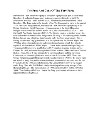 The Pros And Cons Of The Tory Party
Introduction The Conservative party is the centre right political part in the United
Kingdom . It s also the biggest party in the government of the day with 8296
counsellors involved , and a number of 303 members of parliament in the United
Kingdom . The Tory party is the founder of the The Conservative party in the year of
1834 . With that being in mind , the leader of The Conservative partytoday in the
United Kingdomis David Cameroon . His appearance in the United Kingdom
brought acts like Welfare Reform Act of 2012 , the Educational Act of 2011 , and
the Health And Social Care Act of 2012 . The biggest issue or in another word , the
most debated issue in the United Kingdom as for today is the repelling of the Human
Rights Act , an idea which has been brought on by the Tory government . This is
mainly because the Tory government is in the opinion that the Human Rights Act
1998 had allowed the judiciary to undermine the parliament which they plan to
replace it with the British Bill of Rights .... Show more content on Helpwriting.net ...
The council of Europe was established in 1949 intention to create fairness across
Europe . In 1948 , the council accepted the United Nations of Declarations of Human
Rights . Thus , this will be a concept for a European charter and the European
Convention on Human Rights came into force on 3 December 1953. Than , the
United Kingdom accepted the right to individual petition in 1965 but the courts were
not bound to apply this particular convention as it was not incorporated into the law
by statute . In the 1997 general elections , the Labour Party won by a big margin
under Tony Blair who fulfilled this pledge through parliamentary passage of the
Human Rights Act . The human rights act 1998 came into effect on the 2 October
2000 . Thus having said all this , should the Tory government whom are at force ,
repeal the Human Rights Act
 