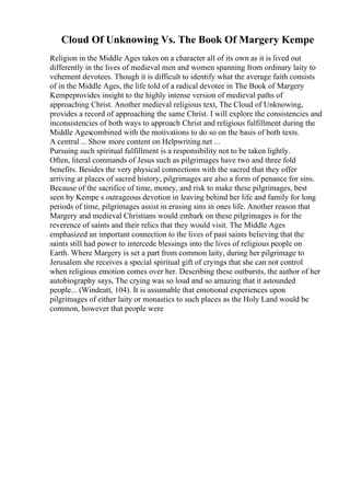 Cloud Of Unknowing Vs. The Book Of Margery Kempe
Religion in the Middle Ages takes on a character all of its own as it is lived out
differently in the lives of medieval men and women spanning from ordinary laity to
vehement devotees. Though it is difficult to identify what the average faith consists
of in the Middle Ages, the life told of a radical devotee in The Book of Margery
Kempeprovides insight to the highly intense version of medieval paths of
approaching Christ. Another medieval religious text, The Cloud of Unknowing,
provides a record of approaching the same Christ. I will explore the consistencies and
inconsistencies of both ways to approach Christ and religious fulfillment during the
Middle Agescombined with the motivations to do so on the basis of both texts.
A central ... Show more content on Helpwriting.net ...
Pursuing such spiritual fulfillment is a responsibility not to be taken lightly.
Often, literal commands of Jesus such as pilgrimages have two and three fold
benefits. Besides the very physical connections with the sacred that they offer
arriving at places of sacred history, pilgrimages are also a form of penance for sins.
Because of the sacrifice of time, money, and risk to make these pilgrimages, best
seen by Kempe s outrageous devotion in leaving behind her life and family for long
periods of time, pilgrimages assist in erasing sins in ones life. Another reason that
Margery and medieval Christians would embark on these pilgrimages is for the
reverence of saints and their relics that they would visit. The Middle Ages
emphasized an important connection to the lives of past saints believing that the
saints still had power to intercede blessings into the lives of religious people on
Earth. Where Margery is set a part from common laity, during her pilgrimage to
Jerusalem she receives a special spiritual gift of cryings that she can not control
when religious emotion comes over her. Describing these outbursts, the author of her
autobiography says, The crying was so loud and so amazing that it astounded
people... (Windeatt, 104). It is assumable that emotional experiences upon
pilgrimages of either laity or monastics to such places as the Holy Land would be
common, however that people were
 