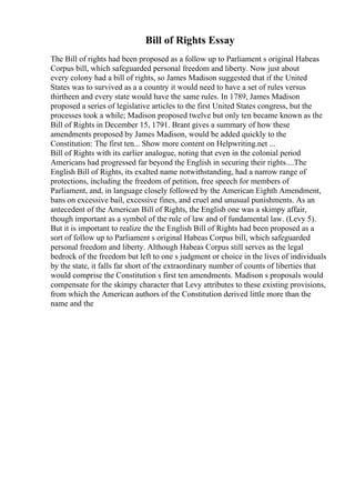 Bill of Rights Essay
The Bill of rights had been proposed as a follow up to Parliament s original Habeas
Corpus bill, which safeguarded personal freedom and liberty. Now just about
every colony had a bill of rights, so James Madison suggested that if the United
States was to survived as a a country it would need to have a set of rules versus
thirtheen and every state would have the same rules. In 1789, James Madison
proposed a series of legislative articles to the first United States congress, but the
processes took a while; Madison proposed twelve but only ten became known as the
Bill of Rights in December 15, 1791. Brant gives a summary of how these
amendments proposed by James Madison, would be added quickly to the
Constitution: The first ten... Show more content on Helpwriting.net ...
Bill of Rights with its earlier analogue, noting that even in the colonial period
Americans had progressed far beyond the English in securing their rights....The
English Bill of Rights, its exalted name notwithstanding, had a narrow range of
protections, including the freedom of petition, free speech for members of
Parliament, and, in language closely followed by the American Eighth Amendment,
bans on excessive bail, excessive fines, and cruel and unusual punishments. As an
antecedent of the American Bill of Rights, the English one was a skimpy affair,
though important as a symbol of the rule of law and of fundamental law. (Levy 5).
But it is important to realize the the English Bill of Rights had been proposed as a
sort of follow up to Parliament s original Habeas Corpus bill, which safeguarded
personal freedom and liberty. Although Habeas Corpus still serves as the legal
bedrock of the freedom but left to one s judgment or choice in the lives of individuals
by the state, it falls far short of the extraordinary number of counts of liberties that
would comprise the Constitution s first ten amendments. Madison s proposals would
compensate for the skimpy character that Levy attributes to these existing provisions,
from which the American authors of the Constitution derived little more than the
name and the
 
