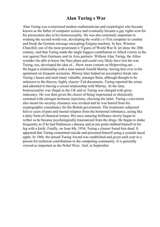 Alan Turing s War
Alan Turing was a renowned modern mathematician and cryptologist who became
known as the father of computer science and eventually became a gay rights icon for
his persecution due to his homosexuality. He was also extremely important in
winning the second world war, developing the world s п¬Ѓrst computer to combat
and break the German message encrypting Enigma machine. In fact, Winston
Churchill, one of the most prominent п¬Ѓgures of World War II, let alone the 20th
century, said that Turing made the single biggest contribution to Allied victory in the
war against Nazi Germany and its Axis partners. Without Alan Turing, the Allies
wouldn t be able to know the Nazi plans and could very likely have lost the war.
Turing, too, developed the idea of... Show more content on Helpwriting.net ...
He began a relationship with a man named Arnold Murray, having him over to his
apartment on frequent occasions. Murray later helped an accomplice break into
Turing s house and steal many valuable, amongst them, although thought to be
unknown to the thieves, highly classiп¬Ѓed documents. Turing reported the crime
and admitted to having a sexual relationship with Murray. At the time,
homosexuality was illegal in the UK and so Turing was charged with gross
indecency. He was then given the choice of being imprisoned or chemically
castrated with estrogen hormone injections, choosing the latter. Turing s conviction
also meant his security clearance was revoked and he was barred from his
cryptographic consultancy for the British government. The treatments subjected
him to years of pain and mental relapses from the hormonal imbalance, acting like
a daily form of chemical torture. His once amazing brilliance slowly began to
wither as he became psychologically traumatized from the drugs. He began to shake
frequently as if he had Parkinson s disease and at one point stabbed himself in his
leg with a knife. Finally, on June 8th, 1954, Turing s cleaner found him dead. It
appeared that Turing committed suicide and poisoned himself using a cyanide laced
apple. In 1966, the annual Turing Award was established and given each year to a
person for technical contributions to the computing community. It is generally
viewed as important as the Nobel Prize. And, in September
 