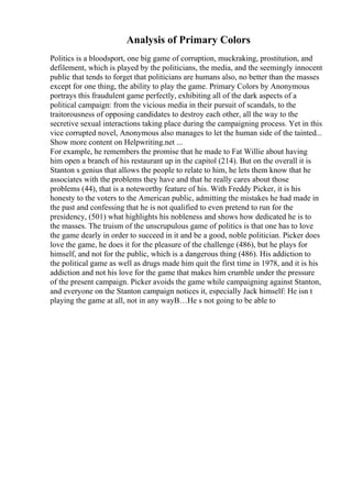 Analysis of Primary Colors
Politics is a bloodsport, one big game of corruption, muckraking, prostitution, and
defilement, which is played by the politicians, the media, and the seemingly innocent
public that tends to forget that politicians are humans also, no better than the masses
except for one thing, the ability to play the game. Primary Colors by Anonymous
portrays this fraudulent game perfectly, exhibiting all of the dark aspects of a
political campaign: from the vicious media in their pursuit of scandals, to the
traitorousness of opposing candidates to destroy each other, all the way to the
secretive sexual interactions taking place during the campaigning process. Yet in this
vice corrupted novel, Anonymous also manages to let the human side of the tainted...
Show more content on Helpwriting.net ...
For example, he remembers the promise that he made to Fat Willie about having
him open a branch of his restaurant up in the capitol (214). But on the overall it is
Stanton s genius that allows the people to relate to him, he lets them know that he
associates with the problems they have and that he really cares about those
problems (44), that is a noteworthy feature of his. With Freddy Picker, it is his
honesty to the voters to the American public, admitting the mistakes he had made in
the past and confessing that he is not qualified to even pretend to run for the
presidency, (501) what highlights his nobleness and shows how dedicated he is to
the masses. The truism of the unscrupulous game of politics is that one has to love
the game dearly in order to succeed in it and be a good, noble politician. Picker does
love the game, he does it for the pleasure of the challenge (486), but he plays for
himself, and not for the public, which is a dangerous thing (486). His addiction to
the political game as well as drugs made him quit the first time in 1978, and it is his
addiction and not his love for the game that makes him crumble under the pressure
of the present campaign. Picker avoids the game while campaigning against Stanton,
and everyone on the Stanton campaign notices it, especially Jack himself: He isn t
playing the game at all, not in any wayВ…He s not going to be able to
 