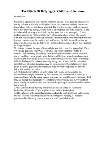 The Effects Of Bullying On Children s Literature
Introduction
Bullying is a prominent issue among people of all ages. It has become a huge issue
among children in schools. Bullying is a factor that can cause students to want to
leave school or to become home schooled. The problem is, many students may not
know they are being bullied, what a bully is or what they can do to handle it. In pre
schools and elementary schools bullying is a topic that is seen everyday. From a
students perspective Pre School and early elementary school is their first look in
what real schooling is like and gives them a first impression about making friends and
learning. Its important for teachers and staff to stop the bullying problems just as
they begin to ensure that the bully won t continue bullying and ... Show more content
on Helpwriting.net ...
30 children between the ages of four and six were interviewed at a preschool. They
were asked questions like: What is a bully? The books were then read to the
students, and following the reading, the students participated in a quick interview
and a visual likert scale to determine their overall feelings toward each book some
questions that were asked included what did you think about this book? Was there a
bully in this book? Every book was analyzed by two children and the researches
recorded how often the students agreed on each question. The students were then
given the initial questionnaire and results were noted in comparing the answers
before the readings and after.
All 30 students were able to identify what a bully is and give examples, this
increased from the pre interview by five students. All students had at least a good
understanding of a bully, every student also gave two possible positive things to do if
they are bullied this increased by 13 students who previously said they would hurt
them. Finally, all students even said they would speak up if they saw another student
being bullied.
Article 2: Small Scale Bullying prevention discussion video for classrooms:
Preliminary Evaluation (Todd Migliaccio and Juliana Raskauskas)
Todd Migliaccio and Juliana Raskauskas conducted a study utilizing a video source
to assist teachers in starting discussions on the topic of bullying. 81 students
participated in this study; a survey was sent out 1 month before the
 
