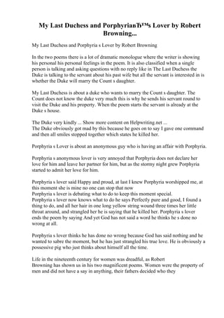 My Last Duchess and PorphyriaвЂ™s Lover by Robert
Browning...
My Last Duchess and Porphyria s Lover by Robert Browning
In the two poems there is a lot of dramatic monologue where the writer is showing
his personal his personal feelings in the poem. It is also classified when a single
person is talking and asking questions with no reply like in The Last Duchess the
Duke is talking to the servant about his past wife but all the servant is interested in is
whether the Duke will marry the Count s daughter.
My Last Duchess is about a duke who wants to marry the Count s daughter. The
Count does not know the duke very much this is why he sends his servant round to
visit the Duke and his property. When the poem starts the servant is already at the
Duke s house.
The Duke very kindly ... Show more content on Helpwriting.net ...
The Duke obviously got mad by this because he goes on to say I gave one command
and then all smiles stopped together which states he killed her.
Porphyria s Lover is about an anonymous guy who is having an affair with Porphyria.
Porphyria s anonymous lover is very annoyed that Porphyria does not declare her
love for him and leave her partner for him, but as the stormy night grew Porphyria
started to admit her love for him.
Porphyria s lover said Happy and proud, at last I knew Porphyria worshipped me, at
this moment she is mine no one can stop that now
Porphyria s lover is debating what to do to keep this moment special.
Porphyria s lover now knows what to do he says Perfectly pure and good, I found a
thing to do, and all her hair in one long yellow string wound three times her little
throat around, and strangled her he is saying that he killed her. Porphyria s lover
ends the poem by saying And yet God has not said a word he thinks he s done no
wrong at all.
Porphyria s lover thinks he has done no wrong because God has said nothing and he
wanted to sabre the moment, but he has just strangled his true love. He is obviously a
possessive pig who just thinks about himself all the time.
Life in the nineteenth century for women was dreadful, as Robert
Browning has shown us in his two magnificent poems. Women were the property of
men and did not have a say in anything, their fathers decided who they
 