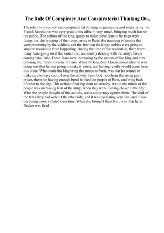 The Role Of Conspiracy And Conspiratorial Thinking On...
The role of conspiracy and conspiratorial thinking in generating and intensifying the
French Revolution was very great to the affect it very much, bringing much fear to
the public. The actions of the king, queen to make these fears to be risen were
things; i.e. the bringing of the troops, army to Paris, the tramping of people that
were protesting by the soldiers, and the fear that the kings, nobles were going to
stop the revolution from happening. During the time of the revolution, there were
many fears going on at the same time, and mostly dealing with the army, troops
coming into Paris. These fears were increasing by the actions of the king and him
ordering the troops to come to Paris. What the king didn t know about what he was
doing was that he was going to make it worse, and having revolts would come from
this order. What made the king bring the troops to Paris, was that he wanted to
make sure to have control over the crowds from food riots from the rising grain
prices, them not having enough bread to feed the people of Paris, and bring back
of order to the city. This action of having them on standby, was in the minds of the
people was increasing fear of the army, when they were moving closer to the city.
What the people thought of this actions, was a conspiracy against them. The kind of
the fears they had were of the other side, and it was escalating very fast, and it was
becoming more violated over time. What else brought them fear, was their hero,
Necker was fired
 