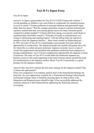 Toys R Us Japan Essay
Toys R Us Japan
Answer1: Is Japan a good market for Toys R Us? CAGE Framework Cultural: *
Lavish spending on children s toys and clothes to compensate for constant pressure
to excel in school * Greater preference to personal attention and guaranteed repair
rather than low prices * But the younger generation owing to a greater international
exposure realized that they were paying greater prices for many consumer goods
compared to global standard * Cultural shift from taking over parents small shops to
experimenting with bolder ventures * Principle of loyalty to manufacturers was
strong in wholesaling and retailing Figure1: with the falling birth rate and fewer
mouths to feed, the Japanese families ... Show more content on Helpwriting.net ...
In 1991, the entry of Toys R Us would displace more people from jobs than the
opportunities it would create. The displaced people also include old people above 60
for whom this is a safety net post retirement. Japanese economy was in a state of
virtual full employment with qualified male graduates preferring local employers to
foreign establishments. Yet it will give employment opportunities for Japanese women
Conclusion: The entry of Toys R Us would shake the traditional Japanese toy
business, however the cracks appearing in the retail structure points towards the need
for transformation in the Japanese market. Hence Toys R Us potentially is a good
prospect for the Japanese markets.
Answer3 Has Toys R Us chosen the best entry strategy for the Japanese market? Has
it chosen the right partner?
It has core competency in its industry and has been in the International Strategy for
long time. So, next opportunity would be for a Transnational Strategy following the
incremental strategy where it should be focusing upon. In order to have it the
Integration and Responsiveness should be high. It has successfully addressed the
concerns related to CAGE framework by addressing the following concerns
Leveraging
 