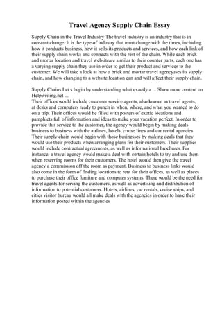 Travel Agency Supply Chain Essay
Supply Chain in the Travel Industry The travel industry is an industry that is in
constant change. It is the type of industry that must change with the times, including
how it conducts business, how it sells its products and services, and how each link of
their supply chain works and connects with the rest of the chain. While each brick
and mortar location and travel websiteare similar to their counter parts, each one has
a varying supply chain they use in order to get their product and services to the
customer. We will take a look at how a brick and mortar travel agencyuses its supply
chain, and how changing to a website location can and will affect their supply chain.
Supply Chains Let s begin by understanding what exactly a ... Show more content on
Helpwriting.net ...
Their offices would include customer service agents, also known as travel agents,
at desks and computers ready to punch in when, where, and what you wanted to do
on a trip. Their offices would be filled with posters of exotic locations and
pamphlets full of information and ideas to make your vacation perfect. In order to
provide this service to the customer, the agency would begin by making deals
business to business with the airlines, hotels, cruise lines and car rental agencies.
Their supply chain would begin with those businesses by making deals that they
would use their products when arranging plans for their customers. Their supplies
would include contractual agreements, as well as informational brochures. For
instance, a travel agency would make a deal with certain hotels to try and use them
when reserving rooms for their customers. The hotel would then give the travel
agency a commission off the room as payment. Business to business links would
also come in the form of finding locations to rent for their offices, as well as places
to purchase their office furniture and computer systems. There would be the need for
travel agents for serving the customers, as well as advertising and distribution of
information to potential customers. Hotels, airlines, car rentals, cruise ships, and
cities visitor bureau would all make deals with the agencies in order to have their
information posted within the agencies
 