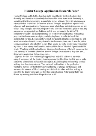 Hunter College Application Research Paper
Hunter College and I, hold a familiar sight. Like Hunter College I admire the
diversity and Hunter s student body is diverse like New York itself. Diversity is
something that teaches society to excel at a higher altitude. Diversity gives people
a new mindset to erase all the narrow minded thoughts people have against each
other, as well as experiences. Experience s are what shape us into the person we are
today. They change a person s perspective and fade into memories, good or bad. My
parents are immigrants from Pakistan so life was not easy in the kickoff. I
remember we didn t have ample money for foodso we would suffice with eating
popcorn for dinner on most nights, and dipping bread in milk for breakfast
jumpstarted our day. Looking at how much my parents progressed inspired me and
made me realize that this country is made for dreams to come true. I was the oldest
so my parents put a lot of effort in me. They taught me to be creative and remember
my roots. I was a very confident kid and would be full of life until I graduated fifth
grade. Watching middle schoolshows frightened me because of how ill mannered the
kids behaved to the main character. I never thought I was about to play that part....
Show more content on Helpwriting.net ...
I digested the fact that something is appreciated only if it s about to be taken
away. I remember all the doctors buzzing around her like flies; her life was at stake
and at the last moment the doctors saving her. Examining the doctors they seemed
nothing less than heroes to me. That s when I realized this is the profession I
wanted to pursue. My first step was volunteering to change her bandages and
measure the amount of blood coming out of the drain tubes and then making a
report to the doctor so he can see how fast she is healing. After doing that I was
driven by wanting to follow this profession at all
 
