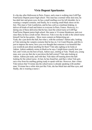 Vivie Dupont Sparknotes
It s the day after Halloween in Paris, France, and a man is walking into CollГЁge
FranГ§oise Dupont junior high school. This man has a normal white skin tone, he
has dark hair and green eyes, he has a small mailbag over his left shoulder, he is
wearing a vampire costume, and finally, he is wearing small black shoes on his
feet. This man is Vale Lumberton, and he has a job as a mailman helping, to
deliver all kinds of mail and letters to everyone in Paris, France. However, it s
during one of these deliveries that he has; meet the school nurse at CollГЁge
FranГ§oise Dupont junior high school. Her name is Vivienne Henderson, and ever
since then, he has a crush on her. However, Vale is too shy to talk to the school nurse
himself, but he has gotten... Show more content on Helpwriting.net ...
Yeah, she s just down the hall, but what s, with the costume? Adrien asks, looking
at Vale noticing the vampire costume that he has on. I m Count Dracula, and this is
just to impress the nurse, have you ever thought that someone is so beautiful that
you would do just about anything for them? Vale asks sighing as he looks at
Adrien. Adrien suddenly seems to blush as he says, I might know exactly how you
feel, and I wish you the best of luck, Adrien says, smiling at Vale. Thank you, young
man, now you say that she is just down the hall correct? Vale asks looking at
Adrien. Adrien just nods, and with that, Vale takes off running down the hall
looking for the school nurse. At last, he has found her, and that s when Vale gets
out a rose from his mailbag getting ready to speak with her. However, that s when
Vale notices that Vivienne aka the school nurse is already speaking with another
man. Vivienne has a white skin just like Vale, she has black hair and blue eyes, and
finally, she is wearing a nurse s
 
