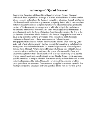 Advantages Of Qatari Diamond
Competitive Advantage of Qatari Firms Based on Michael Porter s Diamond
In his book The Competitive Advantage of Nations Michael Porter examines modern
global economy and explains the theory of competitive advantage through a reflection
of a diamond which maintains its growth and prosperity. Porter who is considered the
father of modern businesses and promoter of notions of competitiveness produced a
number of books on strategic management in which he bridged the gap between
national and international economics. His latest book is specifically the broadest in
scope because it shifts the focus of attention from the performance of the firm to the
performance of the nation whole. However, the focus of this paper discusses how a
developing nation like Qatar is growing its firms foundations and bettering its
environmental conditions ... Show more content on Helpwriting.net ...
This paper further discussed Porter s framework at a nation s level, choosing Qatar
as its pick of a developing country that has crossed the borderline to global markets
among other internationalized nations via its massive production of natural gasses,
oils and fuels. Through Porter s diamond framework, the gap was bridged between
economic sciences and having insights to the system of a country like Qatar and
understanding the how the 4 determinants work as a well functioning cycle, despite
it being more dynamic and complex than it seems. Finally, Porter s book serves as a
portal for theorists to analyze countries that are not usually written about such as ones
in the Arabian region like Qatar, Oman, etc. However, at the empirical level this
paper proved that such complex framework can be applied to selective countries that
has high competitive tendencies and what qualifies it to fit with the modern global
 