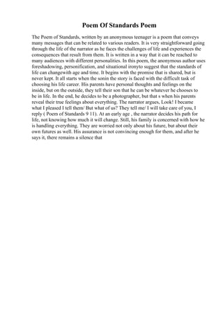 Poem Of Standards Poem
The Poem of Standards, written by an anonymous teenager is a poem that conveys
many messages that can be related to various readers. It is very straightforward going
through the life of the narrator as he faces the challenges of life and experiences the
consequences that result from them. It is written in a way that it can be reached to
many audiences with different personalities. In this poem, the anonymous author uses
foreshadowing, personification, and situational ironyto suggest that the standards of
life can changewith age and time. It begins with the promise that is shared, but is
never kept. It all starts when the sonin the story is faced with the difficult task of
choosing his life career. His parents have personal thoughts and feelings on the
inside, but on the outside, they tell their son that he can be whatever he chooses to
be in life. In the end, he decides to be a photographer, but that s when his parents
reveal their true feelings about everything. The narrator argues, Look! I became
what I pleased I tell them/ But what of us? They tell me/ I will take care of you, I
reply ( Poem of Standards 9 11). At an early age , the narrator decides his path for
life, not knowing how much it will change. Still, his family is concerned with how he
is handling everything. They are worried not only about his future, but about their
own futures as well. His assurance is not convincing enough for them, and after he
says it, there remains a silence that
 