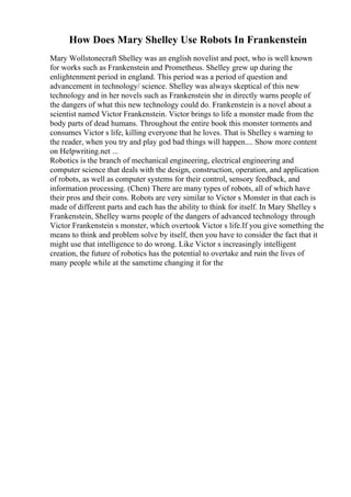 How Does Mary Shelley Use Robots In Frankenstein
Mary Wollstonecraft Shelley was an english novelist and poet, who is well known
for works such as Frankenstein and Prometheus. Shelley grew up during the
enlightenment period in england. This period was a period of question and
advancement in technology/ science. Shelley was always skeptical of this new
technology and in her novels such as Frankenstein she in directly warns people of
the dangers of what this new technology could do. Frankenstein is a novel about a
scientist named Victor Frankenstein. Victor brings to life a monster made from the
body parts of dead humans. Throughout the entire book this monster torments and
consumes Victor s life, killing everyone that he loves. That is Shelley s warning to
the reader, when you try and play god bad things will happen.... Show more content
on Helpwriting.net ...
Robotics is the branch of mechanical engineering, electrical engineering and
computer science that deals with the design, construction, operation, and application
of robots, as well as computer systems for their control, sensory feedback, and
information processing. (Chen) There are many types of robots, all of which have
their pros and their cons. Robots are very similar to Victor s Monster in that each is
made of different parts and each has the ability to think for itself. In Mary Shelley s
Frankenstein, Shelley warns people of the dangers of advanced technology through
Victor Frankenstein s monster, which overtook Victor s life.If you give something the
means to think and problem solve by itself, then you have to consider the fact that it
might use that intelligence to do wrong. Like Victor s increasingly intelligent
creation, the future of robotics has the potential to overtake and ruin the lives of
many people while at the sametime changing it for the
 
