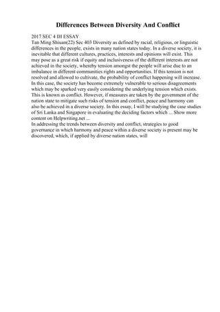 Differences Between Diversity And Conflict
2017 SEC 4 IH ESSAY
Tan Ming Shiuan(22) Sec 403 Diversity as defined by racial, religious, or linguistic
differences in the people, exists in many nation states today. In a diverse society, it is
inevitable that different cultures, practices, interests and opinions will exist. This
may pose as a great risk if equity and inclusiveness of the different interests are not
achieved in the society, whereby tension amongst the people will arise due to an
imbalance in different communities rights and opportunities. If this tension is not
resolved and allowed to cultivate, the probability of conflict happening will increase.
In this case, the society has become extremely vulnerable to serious disagreements
which may be sparked very easily considering the underlying tension which exists.
This is known as conflict. However, if measures are taken by the government of the
nation state to mitigate such risks of tension and conflict, peace and harmony can
also be achieved in a diverse society. In this essay, I will be studying the case studies
of Sri Lanka and Singapore in evaluating the deciding factors which ... Show more
content on Helpwriting.net ...
In addressing the trends between diversity and conflict, strategies to good
governance in which harmony and peace within a diverse society is present may be
discovered, which, if applied by diverse nation states, will
 
