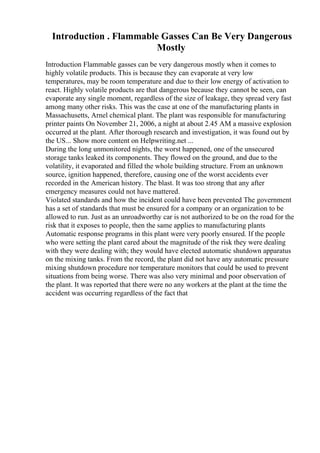 Introduction . Flammable Gasses Can Be Very Dangerous
Mostly
Introduction Flammable gasses can be very dangerous mostly when it comes to
highly volatile products. This is because they can evaporate at very low
temperatures, may be room temperature and due to their low energy of activation to
react. Highly volatile products are that dangerous because they cannot be seen, can
evaporate any single moment, regardless of the size of leakage, they spread very fast
among many other risks. This was the case at one of the manufacturing plants in
Massachusetts, Arnel chemical plant. The plant was responsible for manufacturing
printer paints On November 21, 2006, a night at about 2.45 AM a massive explosion
occurred at the plant. After thorough research and investigation, it was found out by
the US... Show more content on Helpwriting.net ...
During the long unmonitored nights, the worst happened, one of the unsecured
storage tanks leaked its components. They flowed on the ground, and due to the
volatility, it evaporated and filled the whole building structure. From an unknown
source, ignition happened, therefore, causing one of the worst accidents ever
recorded in the American history. The blast. It was too strong that any after
emergency measures could not have mattered.
Violated standards and how the incident could have been prevented The government
has a set of standards that must be ensured for a company or an organization to be
allowed to run. Just as an unroadworthy car is not authorized to be on the road for the
risk that it exposes to people, then the same applies to manufacturing plants
Automatic response programs in this plant were very poorly ensured. If the people
who were setting the plant cared about the magnitude of the risk they were dealing
with they were dealing with; they would have elected automatic shutdown apparatus
on the mixing tanks. From the record, the plant did not have any automatic pressure
mixing shutdown procedure nor temperature monitors that could be used to prevent
situations from being worse. There was also very minimal and poor observation of
the plant. It was reported that there were no any workers at the plant at the time the
accident was occurring regardless of the fact that
 