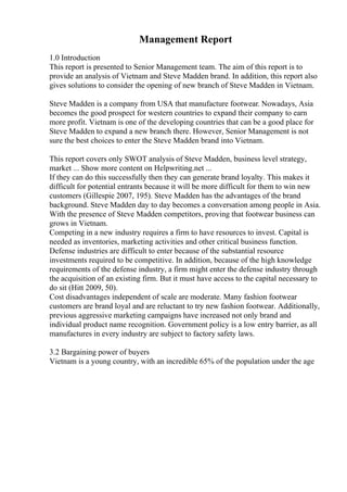 Management Report
1.0 Introduction
This report is presented to Senior Management team. The aim of this report is to
provide an analysis of Vietnam and Steve Madden brand. In addition, this report also
gives solutions to consider the opening of new branch of Steve Madden in Vietnam.
Steve Madden is a company from USA that manufacture footwear. Nowadays, Asia
becomes the good prospect for western countries to expand their company to earn
more profit. Vietnam is one of the developing countries that can be a good place for
Steve Madden to expand a new branch there. However, Senior Management is not
sure the best choices to enter the Steve Madden brand into Vietnam.
This report covers only SWOT analysis of Steve Madden, business level strategy,
market ... Show more content on Helpwriting.net ...
If they can do this successfully then they can generate brand loyalty. This makes it
difficult for potential entrants because it will be more difficult for them to win new
customers (Gillespie 2007, 195). Steve Madden has the advantages of the brand
background. Steve Madden day to day becomes a conversation among people in Asia.
With the presence of Steve Madden competitors, proving that footwear business can
grows in Vietnam.
Competing in a new industry requires a firm to have resources to invest. Capital is
needed as inventories, marketing activities and other critical business function.
Defense industries are difficult to enter because of the substantial resource
investments required to be competitive. In addition, because of the high knowledge
requirements of the defense industry, a firm might enter the defense industry through
the acquisition of an existing firm. But it must have access to the capital necessary to
do sit (Hitt 2009, 50).
Cost disadvantages independent of scale are moderate. Many fashion footwear
customers are brand loyal and are reluctant to try new fashion footwear. Additionally,
previous aggressive marketing campaigns have increased not only brand and
individual product name recognition. Government policy is a low entry barrier, as all
manufactures in every industry are subject to factory safety laws.
3.2 Bargaining power of buyers
Vietnam is a young country, with an incredible 65% of the population under the age
 