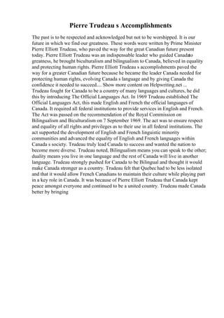 Pierre Trudeau s Accomplishments
The past is to be respected and acknowledged but not to be worshipped. It is our
future in which we find our greatness. These words were written by Prime Minister
Pierre Elliott Trudeau, who paved the way for the great Canadian future present
today. Pierre Elliott Trudeau was an indispensable leader who guided Canadato
greatness, he brought biculturalism and bilingualism to Canada, believed in equality
and protecting human rights. Pierre Elliott Trudeau s accomplishments paved the
way for a greater Canadian future because he became the leader Canada needed for
protecting human rights, evolving Canada s language and by giving Canada the
confidence it needed to succeed.... Show more content on Helpwriting.net ...
Trudeau fought for Canada to be a country of many languages and cultures, he did
this by introducing The Official Languages Act. In 1969 Trudeau established The
Official Languages Act, this made English and French the official languages of
Canada. It required all federal institutions to provide services in English and French.
The Act was passed on the recommendation of the Royal Commission on
Bilingualism and Biculturalism on 7 September 1969. The act was to ensure respect
and equality of all rights and privileges as to their use in all federal institutions. The
act supported the development of English and French linguistic minority
communities and advanced the equality of English and French languages within
Canada s society. Trudeau truly lead Canada to success and wanted the nation to
become more diverse. Trudeau noted, Bilingualism means you can speak to the other;
duality means you live in one language and the rest of Canada will live in another
language. Trudeau strongly pushed for Canada to be Bilingual and thought it would
make Canada stronger as a country. Trudeau felt that Quebechad to be less isolated
and that it would allow French Canadians to maintain their culture while playing part
in a key role in Canada. It was because of Pierre Elliott Trudeau that Canada kept
peace amongst everyone and continued to be a united country. Trudeau made Canada
better by bringing
 
