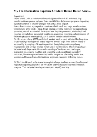 My Transformation Exposure Of Multi Billion Dollar Asset...
Experience
I have over $130B in transformations and operated in over 10 industries. My
transformation exposure includes from, multi billion dollar asset programs impacting
a global footprint to smaller changes with only a local impact.
In the finance arena my experience addresses both small and large transformation
with impacts up to $60B. I have driven change covering from how the accounts are
presented, stored, accessed all the way to how they are processed, maintained and
reported on including, automated workflows, exemption reporting and automation of
financial processes feeding B2B, SMS, contact centres and collections.
At GE, as part of my $27M portfolio, I worked hand in hand with the Hardship team
to drive change management and re engineer process steps from contact centre to
approval by leveraging efficiencies provided through integrating regulatory
requirements and savings created by full use of the tool stack. This work package
included workshops to facilitate understanding of the issues and challenges,
evaluation processes to road test and couch the solutions at legal, regulatory,
executive, line manager and associate levels, integration of training on the new
solution and lessons learned to facilitate improved change in following cycles.
At The Link Group I orchestrated a complete change to client account handling and
regulatory reporting as part of a $40M ERP and business process transformation
program. This included running workshops to identify and key
 