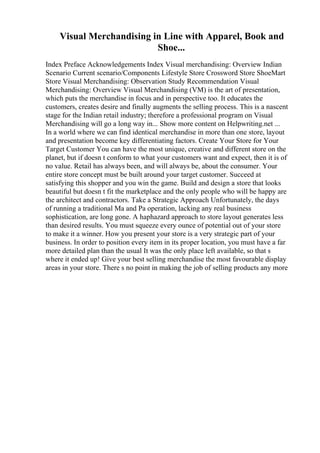 Visual Merchandising in Line with Apparel, Book and
Shoe...
Index Preface Acknowledgements Index Visual merchandising: Overview Indian
Scenario Current scenario/Components Lifestyle Store Crossword Store ShoeMart
Store Visual Merchandising: Observation Study Recommendation Visual
Merchandising: Overview Visual Merchandising (VM) is the art of presentation,
which puts the merchandise in focus and in perspective too. It educates the
customers, creates desire and finally augments the selling process. This is a nascent
stage for the Indian retail industry; therefore a professional program on Visual
Merchandising will go a long way in... Show more content on Helpwriting.net ...
In a world where we can find identical merchandise in more than one store, layout
and presentation become key differentiating factors. Create Your Store for Your
Target Customer You can have the most unique, creative and different store on the
planet, but if doesn t conform to what your customers want and expect, then it is of
no value. Retail has always been, and will always be, about the consumer. Your
entire store concept must be built around your target customer. Succeed at
satisfying this shopper and you win the game. Build and design a store that looks
beautiful but doesn t fit the marketplace and the only people who will be happy are
the architect and contractors. Take a Strategic Approach Unfortunately, the days
of running a traditional Ma and Pa operation, lacking any real business
sophistication, are long gone. A haphazard approach to store layout generates less
than desired results. You must squeeze every ounce of potential out of your store
to make it a winner. How you present your store is a very strategic part of your
business. In order to position every item in its proper location, you must have a far
more detailed plan than the usual It was the only place left available, so that s
where it ended up! Give your best selling merchandise the most favourable display
areas in your store. There s no point in making the job of selling products any more
 
