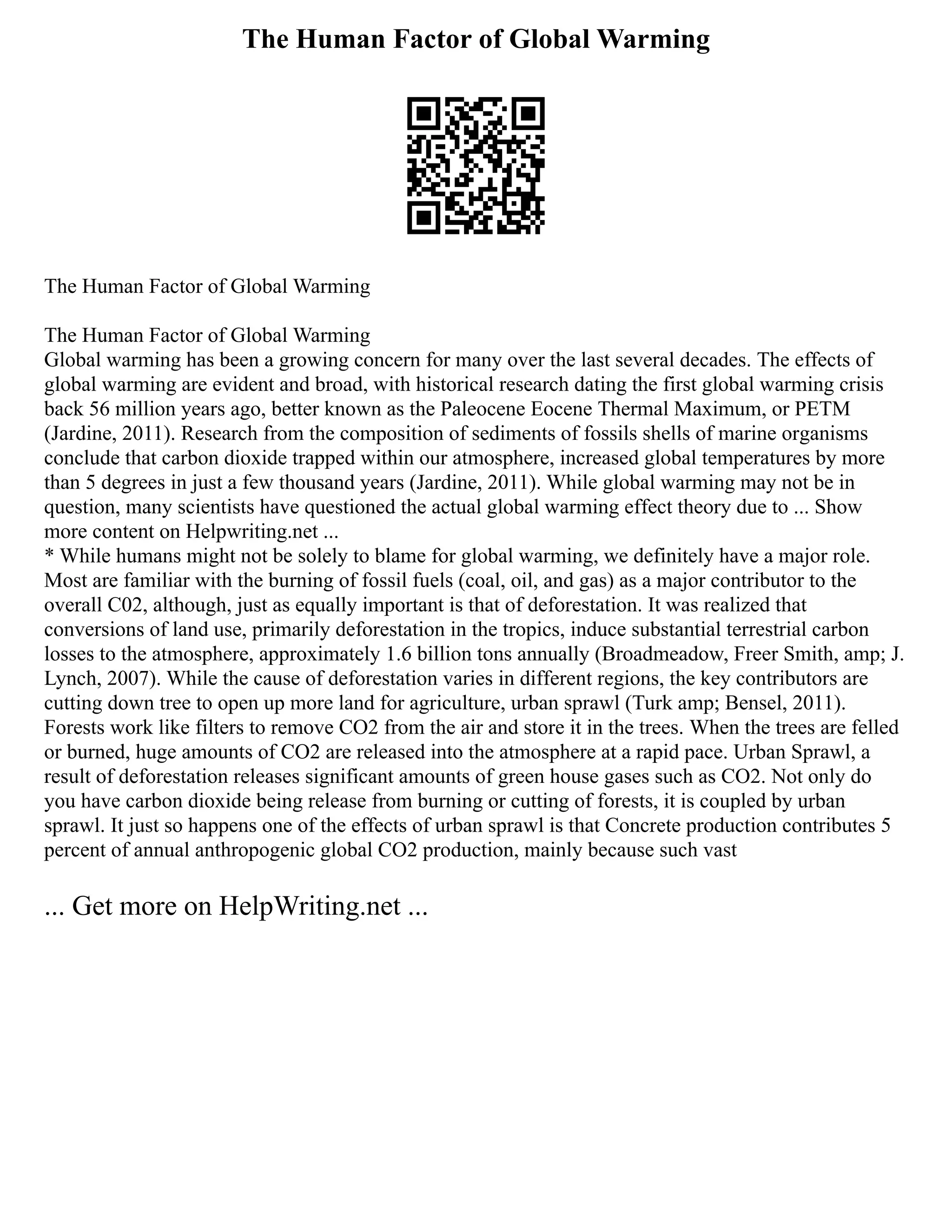 The Human Factor of Global Warming
The Human Factor of Global Warming
The Human Factor of Global Warming
Global warming has been a growing concern for many over the last several decades. The effects of
global warming are evident and broad, with historical research dating the first global warming crisis
back 56 million years ago, better known as the Paleocene Eocene Thermal Maximum, or PETM
(Jardine, 2011). Research from the composition of sediments of fossils shells of marine organisms
conclude that carbon dioxide trapped within our atmosphere, increased global temperatures by more
than 5 degrees in just a few thousand years (Jardine, 2011). While global warming may not be in
question, many scientists have questioned the actual global warming effect theory due to ... Show
more content on Helpwriting.net ...
* While humans might not be solely to blame for global warming, we definitely have a major role.
Most are familiar with the burning of fossil fuels (coal, oil, and gas) as a major contributor to the
overall C02, although, just as equally important is that of deforestation. It was realized that
conversions of land use, primarily deforestation in the tropics, induce substantial terrestrial carbon
losses to the atmosphere, approximately 1.6 billion tons annually (Broadmeadow, Freer Smith, amp; J.
Lynch, 2007). While the cause of deforestation varies in different regions, the key contributors are
cutting down tree to open up more land for agriculture, urban sprawl (Turk amp; Bensel, 2011).
Forests work like filters to remove CO2 from the air and store it in the trees. When the trees are felled
or burned, huge amounts of CO2 are released into the atmosphere at a rapid pace. Urban Sprawl, a
result of deforestation releases significant amounts of green house gases such as CO2. Not only do
you have carbon dioxide being release from burning or cutting of forests, it is coupled by urban
sprawl. It just so happens one of the effects of urban sprawl is that Concrete production contributes 5
percent of annual anthropogenic global CO2 production, mainly because such vast
... Get more on HelpWriting.net ...
 