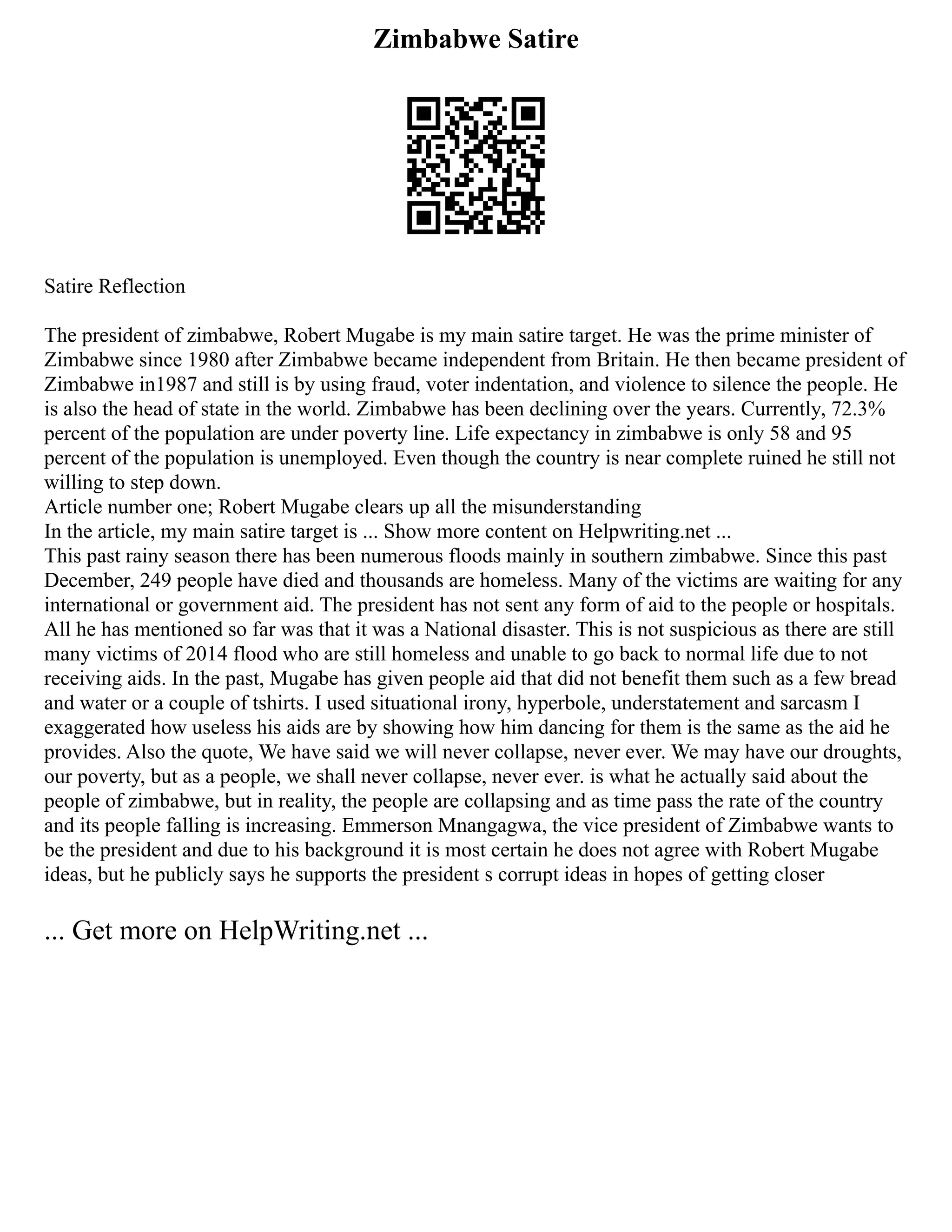 Zimbabwe Satire
Satire Reflection
The president of zimbabwe, Robert Mugabe is my main satire target. He was the prime minister of
Zimbabwe since 1980 after Zimbabwe became independent from Britain. He then became president of
Zimbabwe in1987 and still is by using fraud, voter indentation, and violence to silence the people. He
is also the head of state in the world. Zimbabwe has been declining over the years. Currently, 72.3%
percent of the population are under poverty line. Life expectancy in zimbabwe is only 58 and 95
percent of the population is unemployed. Even though the country is near complete ruined he still not
willing to step down.
Article number one; Robert Mugabe clears up all the misunderstanding
In the article, my main satire target is ... Show more content on Helpwriting.net ...
This past rainy season there has been numerous floods mainly in southern zimbabwe. Since this past
December, 249 people have died and thousands are homeless. Many of the victims are waiting for any
international or government aid. The president has not sent any form of aid to the people or hospitals.
All he has mentioned so far was that it was a National disaster. This is not suspicious as there are still
many victims of 2014 flood who are still homeless and unable to go back to normal life due to not
receiving aids. In the past, Mugabe has given people aid that did not benefit them such as a few bread
and water or a couple of tshirts. I used situational irony, hyperbole, understatement and sarcasm I
exaggerated how useless his aids are by showing how him dancing for them is the same as the aid he
provides. Also the quote, We have said we will never collapse, never ever. We may have our droughts,
our poverty, but as a people, we shall never collapse, never ever. is what he actually said about the
people of zimbabwe, but in reality, the people are collapsing and as time pass the rate of the country
and its people falling is increasing. Emmerson Mnangagwa, the vice president of Zimbabwe wants to
be the president and due to his background it is most certain he does not agree with Robert Mugabe
ideas, but he publicly says he supports the president s corrupt ideas in hopes of getting closer
... Get more on HelpWriting.net ...
 