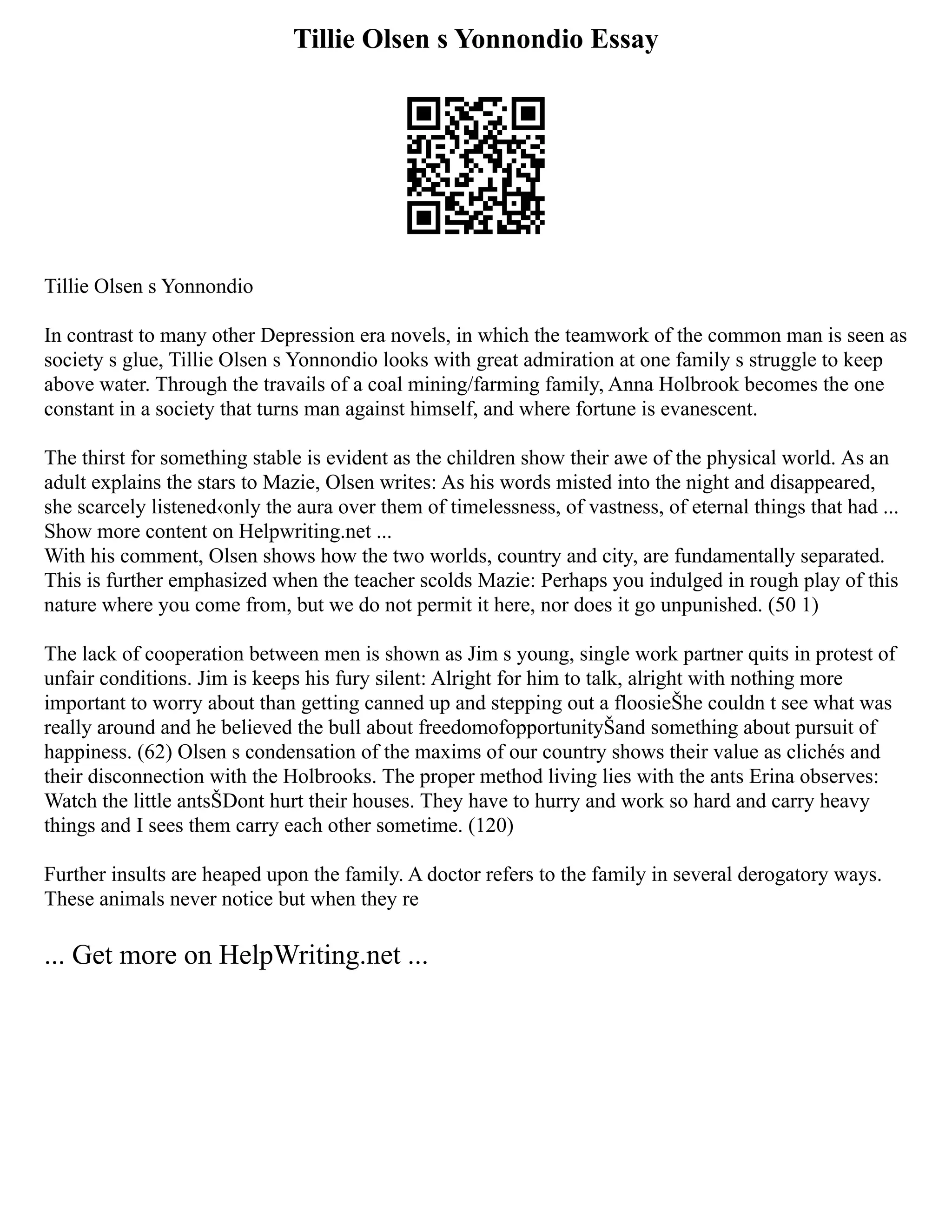 Tillie Olsen s Yonnondio Essay
Tillie Olsen s Yonnondio
In contrast to many other Depression era novels, in which the teamwork of the common man is seen as
society s glue, Tillie Olsen s Yonnondio looks with great admiration at one family s struggle to keep
above water. Through the travails of a coal mining/farming family, Anna Holbrook becomes the one
constant in a society that turns man against himself, and where fortune is evanescent.
The thirst for something stable is evident as the children show their awe of the physical world. As an
adult explains the stars to Mazie, Olsen writes: As his words misted into the night and disappeared,
she scarcely listened‹only the aura over them of timelessness, of vastness, of eternal things that had ...
Show more content on Helpwriting.net ...
With his comment, Olsen shows how the two worlds, country and city, are fundamentally separated.
This is further emphasized when the teacher scolds Mazie: Perhaps you indulged in rough play of this
nature where you come from, but we do not permit it here, nor does it go unpunished. (50 1)
The lack of cooperation between men is shown as Jim s young, single work partner quits in protest of
unfair conditions. Jim is keeps his fury silent: Alright for him to talk, alright with nothing more
important to worry about than getting canned up and stepping out a floosieŠhe couldn t see what was
really around and he believed the bull about freedomofopportunityŠand something about pursuit of
happiness. (62) Olsen s condensation of the maxims of our country shows their value as clichés and
their disconnection with the Holbrooks. The proper method living lies with the ants Erina observes:
Watch the little antsŠDont hurt their houses. They have to hurry and work so hard and carry heavy
things and I sees them carry each other sometime. (120)
Further insults are heaped upon the family. A doctor refers to the family in several derogatory ways.
These animals never notice but when they re
... Get more on HelpWriting.net ...
 