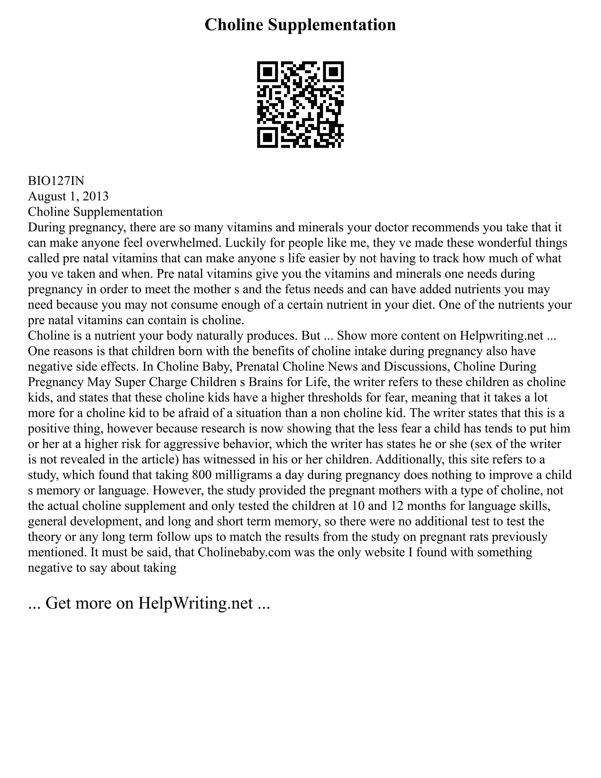 Choline Supplementation
BIO127IN
August 1, 2013
Choline Supplementation
During pregnancy, there are so many vitamins and minerals your doctor recommends you take that it
can make anyone feel overwhelmed. Luckily for people like me, they ve made these wonderful things
called pre natal vitamins that can make anyone s life easier by not having to track how much of what
you ve taken and when. Pre natal vitamins give you the vitamins and minerals one needs during
pregnancy in order to meet the mother s and the fetus needs and can have added nutrients you may
need because you may not consume enough of a certain nutrient in your diet. One of the nutrients your
pre natal vitamins can contain is choline.
Choline is a nutrient your body naturally produces. But ... Show more content on Helpwriting.net ...
One reasons is that children born with the benefits of choline intake during pregnancy also have
negative side effects. In Choline Baby, Prenatal Choline News and Discussions, Choline During
Pregnancy May Super Charge Children s Brains for Life, the writer refers to these children as choline
kids, and states that these choline kids have a higher thresholds for fear, meaning that it takes a lot
more for a choline kid to be afraid of a situation than a non choline kid. The writer states that this is a
positive thing, however because research is now showing that the less fear a child has tends to put him
or her at a higher risk for aggressive behavior, which the writer has states he or she (sex of the writer
is not revealed in the article) has witnessed in his or her children. Additionally, this site refers to a
study, which found that taking 800 milligrams a day during pregnancy does nothing to improve a child
s memory or language. However, the study provided the pregnant mothers with a type of choline, not
the actual choline supplement and only tested the children at 10 and 12 months for language skills,
general development, and long and short term memory, so there were no additional test to test the
theory or any long term follow ups to match the results from the study on pregnant rats previously
mentioned. It must be said, that Cholinebaby.com was the only website I found with something
negative to say about taking
... Get more on HelpWriting.net ...
 