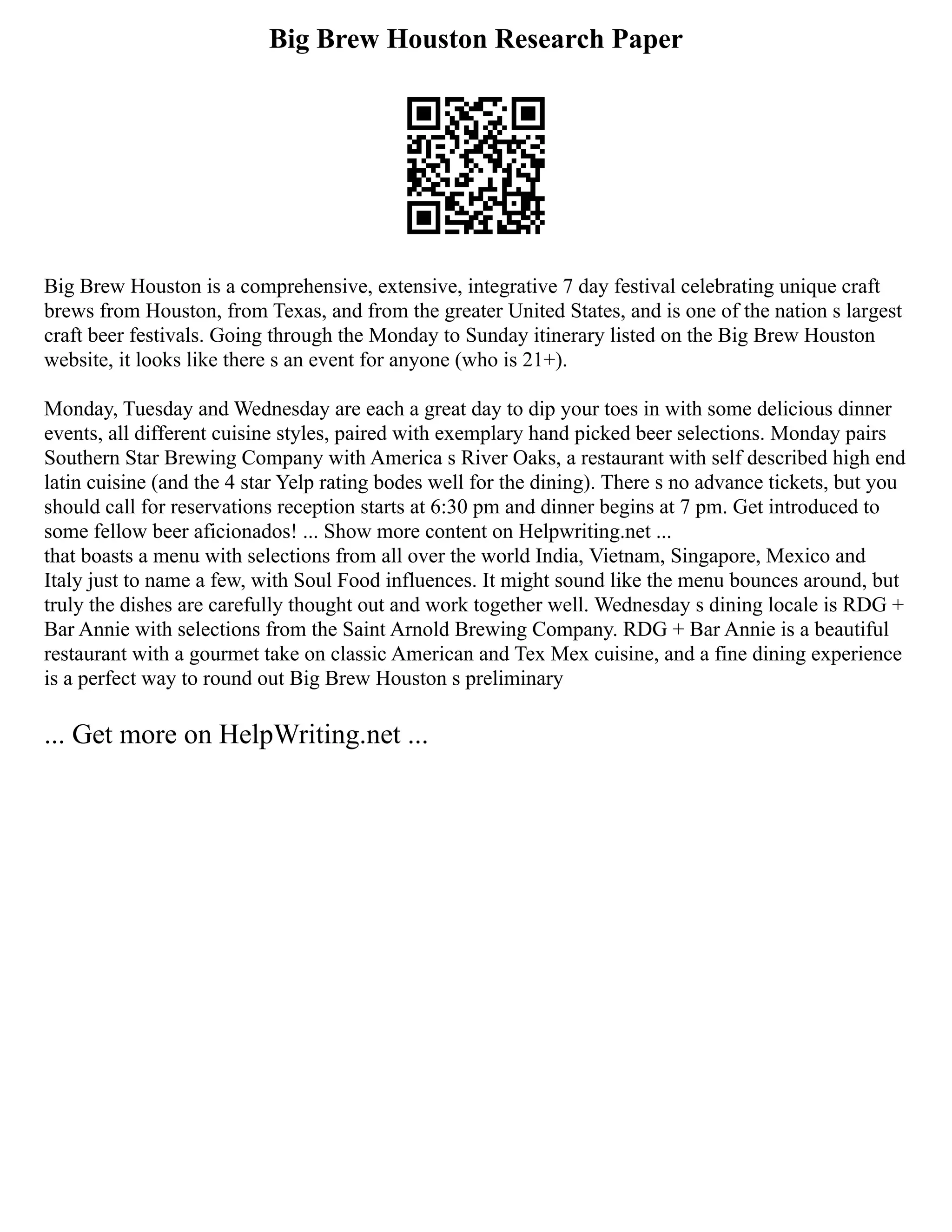 Big Brew Houston Research Paper
Big Brew Houston is a comprehensive, extensive, integrative 7 day festival celebrating unique craft
brews from Houston, from Texas, and from the greater United States, and is one of the nation s largest
craft beer festivals. Going through the Monday to Sunday itinerary listed on the Big Brew Houston
website, it looks like there s an event for anyone (who is 21+).
Monday, Tuesday and Wednesday are each a great day to dip your toes in with some delicious dinner
events, all different cuisine styles, paired with exemplary hand picked beer selections. Monday pairs
Southern Star Brewing Company with America s River Oaks, a restaurant with self described high end
latin cuisine (and the 4 star Yelp rating bodes well for the dining). There s no advance tickets, but you
should call for reservations reception starts at 6:30 pm and dinner begins at 7 pm. Get introduced to
some fellow beer aficionados! ... Show more content on Helpwriting.net ...
that boasts a menu with selections from all over the world India, Vietnam, Singapore, Mexico and
Italy just to name a few, with Soul Food influences. It might sound like the menu bounces around, but
truly the dishes are carefully thought out and work together well. Wednesday s dining locale is RDG +
Bar Annie with selections from the Saint Arnold Brewing Company. RDG + Bar Annie is a beautiful
restaurant with a gourmet take on classic American and Tex Mex cuisine, and a fine dining experience
is a perfect way to round out Big Brew Houston s preliminary
... Get more on HelpWriting.net ...
 