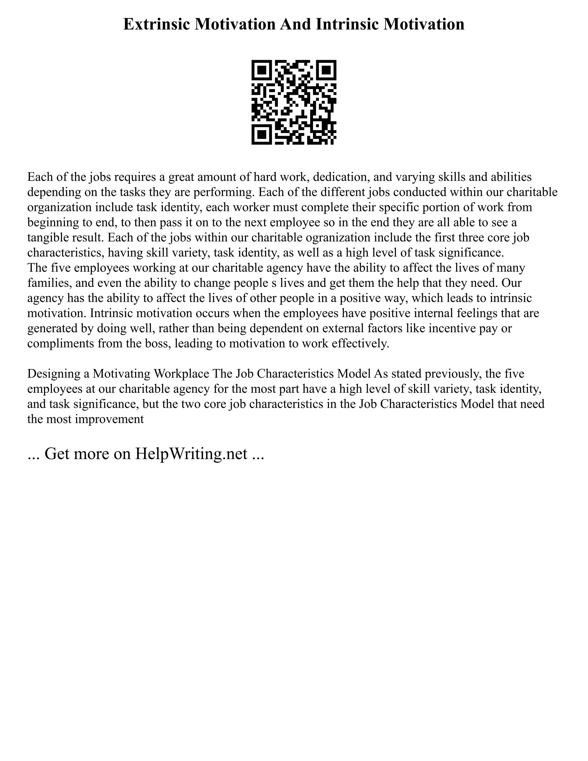 Extrinsic Motivation And Intrinsic Motivation
Each of the jobs requires a great amount of hard work, dedication, and varying skills and abilities
depending on the tasks they are performing. Each of the different jobs conducted within our charitable
organization include task identity, each worker must complete their specific portion of work from
beginning to end, to then pass it on to the next employee so in the end they are all able to see a
tangible result. Each of the jobs within our charitable ogranization include the first three core job
characteristics, having skill variety, task identity, as well as a high level of task significance.
The five employees working at our charitable agency have the ability to affect the lives of many
families, and even the ability to change people s lives and get them the help that they need. Our
agency has the ability to affect the lives of other people in a positive way, which leads to intrinsic
motivation. Intrinsic motivation occurs when the employees have positive internal feelings that are
generated by doing well, rather than being dependent on external factors like incentive pay or
compliments from the boss, leading to motivation to work effectively.
Designing a Motivating Workplace The Job Characteristics Model As stated previously, the five
employees at our charitable agency for the most part have a high level of skill variety, task identity,
and task significance, but the two core job characteristics in the Job Characteristics Model that need
the most improvement
... Get more on HelpWriting.net ...
 