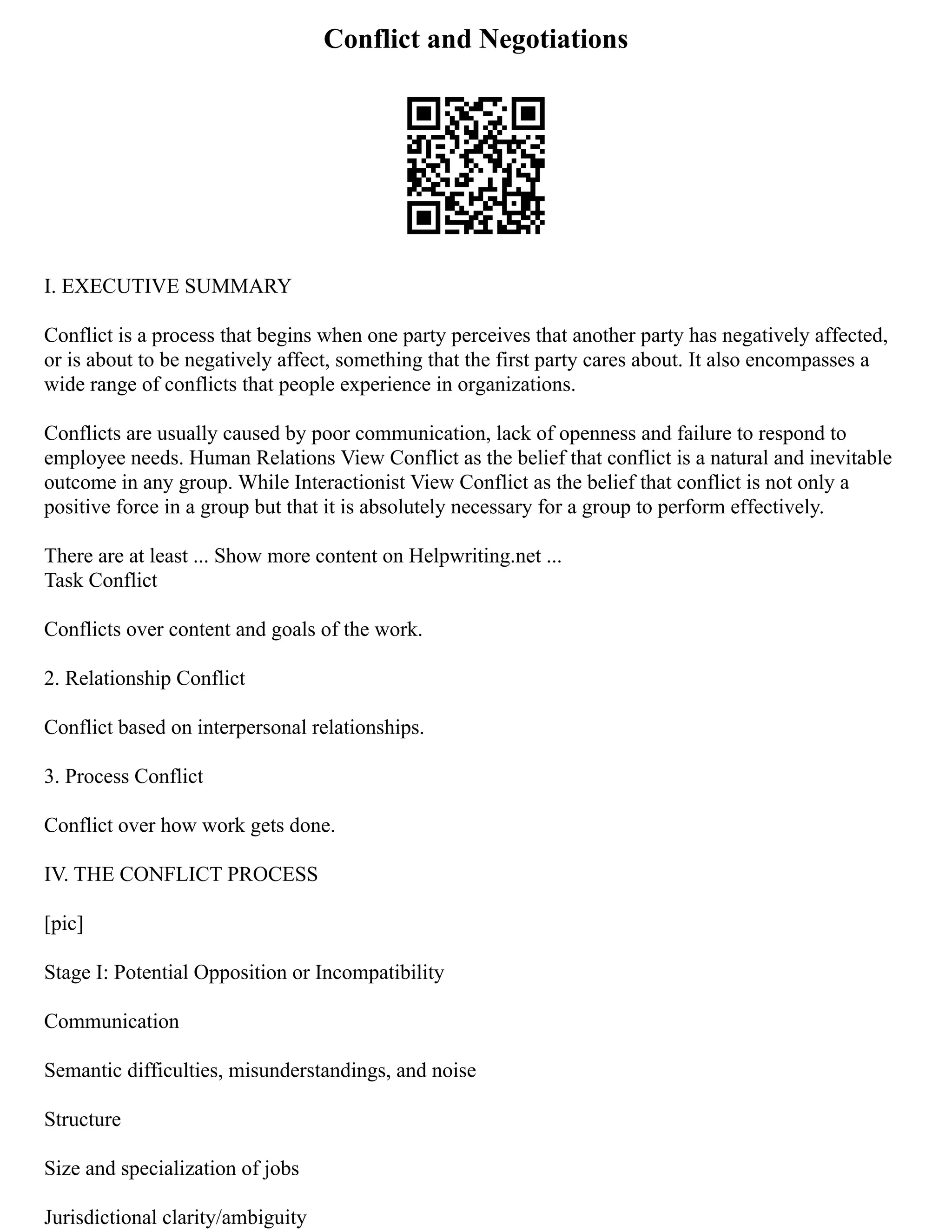 Conflict and Negotiations
I. EXECUTIVE SUMMARY
Conflict is a process that begins when one party perceives that another party has negatively affected,
or is about to be negatively affect, something that the first party cares about. It also encompasses a
wide range of conflicts that people experience in organizations.
Conflicts are usually caused by poor communication, lack of openness and failure to respond to
employee needs. Human Relations View Conflict as the belief that conflict is a natural and inevitable
outcome in any group. While Interactionist View Conflict as the belief that conflict is not only a
positive force in a group but that it is absolutely necessary for a group to perform effectively.
There are at least ... Show more content on Helpwriting.net ...
Task Conflict
Conflicts over content and goals of the work.
2. Relationship Conflict
Conflict based on interpersonal relationships.
3. Process Conflict
Conflict over how work gets done.
IV. THE CONFLICT PROCESS
[pic]
Stage I: Potential Opposition or Incompatibility
Communication
Semantic difficulties, misunderstandings, and noise
Structure
Size and specialization of jobs
Jurisdictional clarity/ambiguity
 