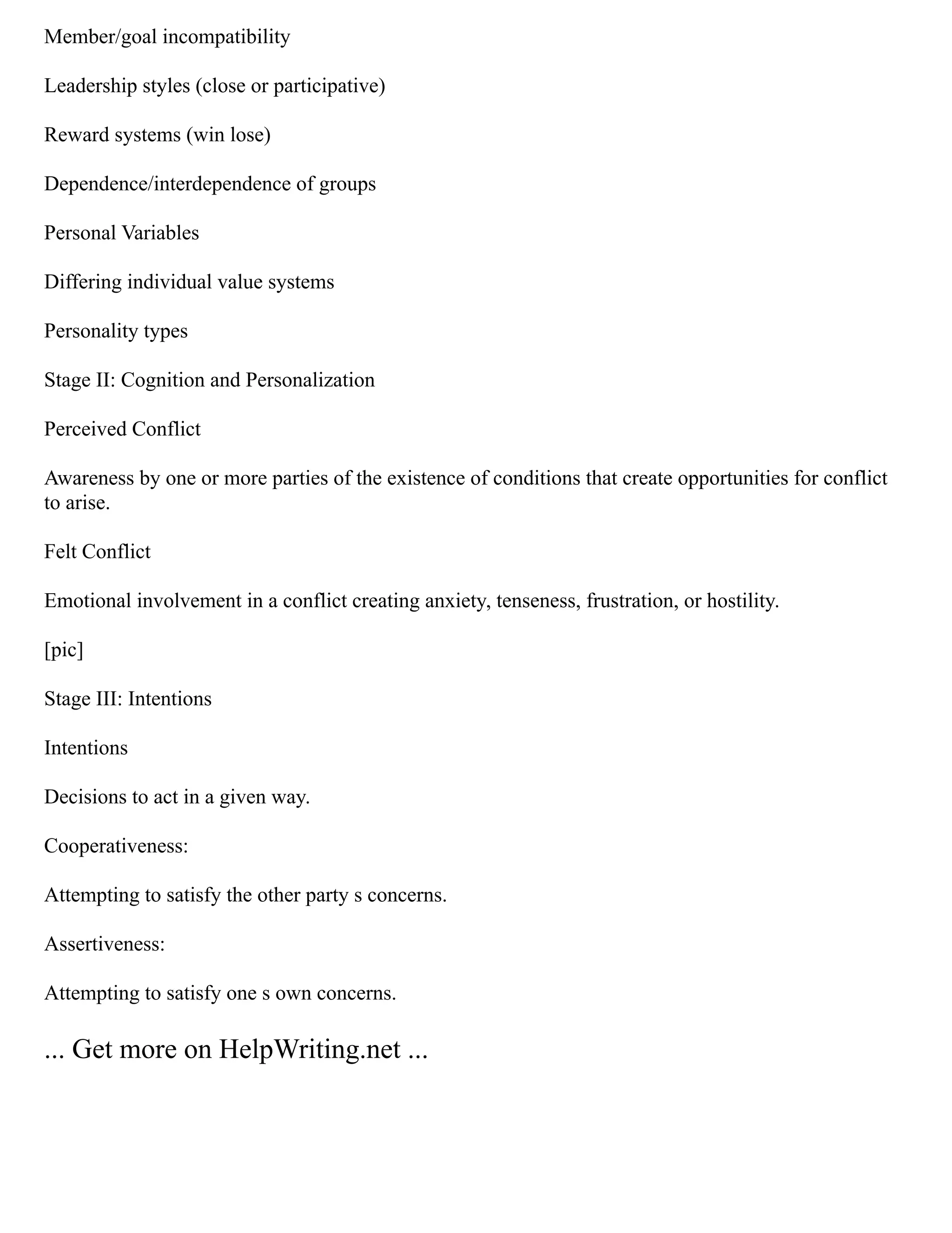Member/goal incompatibility
Leadership styles (close or participative)
Reward systems (win lose)
Dependence/interdependence of groups
Personal Variables
Differing individual value systems
Personality types
Stage II: Cognition and Personalization
Perceived Conflict
Awareness by one or more parties of the existence of conditions that create opportunities for conflict
to arise.
Felt Conflict
Emotional involvement in a conflict creating anxiety, tenseness, frustration, or hostility.
[pic]
Stage III: Intentions
Intentions
Decisions to act in a given way.
Cooperativeness:
Attempting to satisfy the other party s concerns.
Assertiveness:
Attempting to satisfy one s own concerns.
... Get more on HelpWriting.net ...
 