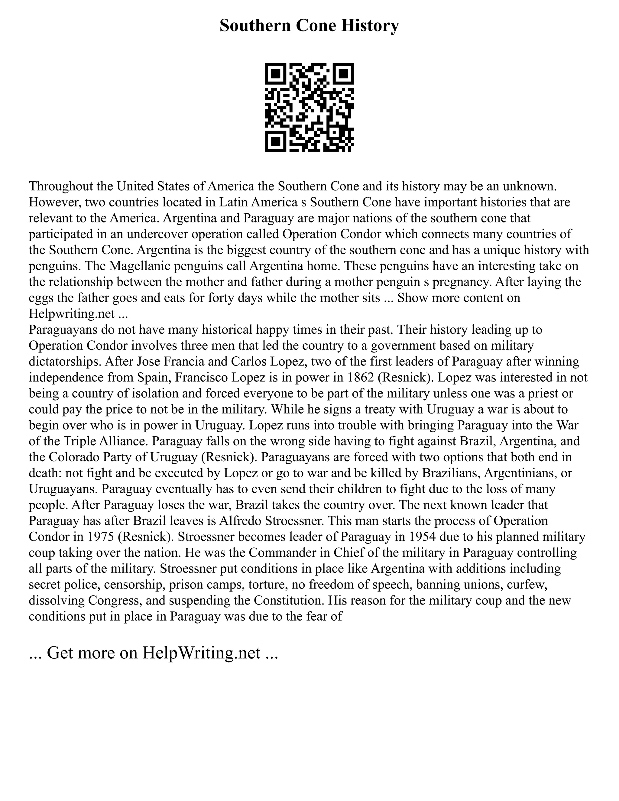 Southern Cone History
Throughout the United States of America the Southern Cone and its history may be an unknown.
However, two countries located in Latin America s Southern Cone have important histories that are
relevant to the America. Argentina and Paraguay are major nations of the southern cone that
participated in an undercover operation called Operation Condor which connects many countries of
the Southern Cone. Argentina is the biggest country of the southern cone and has a unique history with
penguins. The Magellanic penguins call Argentina home. These penguins have an interesting take on
the relationship between the mother and father during a mother penguin s pregnancy. After laying the
eggs the father goes and eats for forty days while the mother sits ... Show more content on
Helpwriting.net ...
Paraguayans do not have many historical happy times in their past. Their history leading up to
Operation Condor involves three men that led the country to a government based on military
dictatorships. After Jose Francia and Carlos Lopez, two of the first leaders of Paraguay after winning
independence from Spain, Francisco Lopez is in power in 1862 (Resnick). Lopez was interested in not
being a country of isolation and forced everyone to be part of the military unless one was a priest or
could pay the price to not be in the military. While he signs a treaty with Uruguay a war is about to
begin over who is in power in Uruguay. Lopez runs into trouble with bringing Paraguay into the War
of the Triple Alliance. Paraguay falls on the wrong side having to fight against Brazil, Argentina, and
the Colorado Party of Uruguay (Resnick). Paraguayans are forced with two options that both end in
death: not fight and be executed by Lopez or go to war and be killed by Brazilians, Argentinians, or
Uruguayans. Paraguay eventually has to even send their children to fight due to the loss of many
people. After Paraguay loses the war, Brazil takes the country over. The next known leader that
Paraguay has after Brazil leaves is Alfredo Stroessner. This man starts the process of Operation
Condor in 1975 (Resnick). Stroessner becomes leader of Paraguay in 1954 due to his planned military
coup taking over the nation. He was the Commander in Chief of the military in Paraguay controlling
all parts of the military. Stroessner put conditions in place like Argentina with additions including
secret police, censorship, prison camps, torture, no freedom of speech, banning unions, curfew,
dissolving Congress, and suspending the Constitution. His reason for the military coup and the new
conditions put in place in Paraguay was due to the fear of
... Get more on HelpWriting.net ...
 