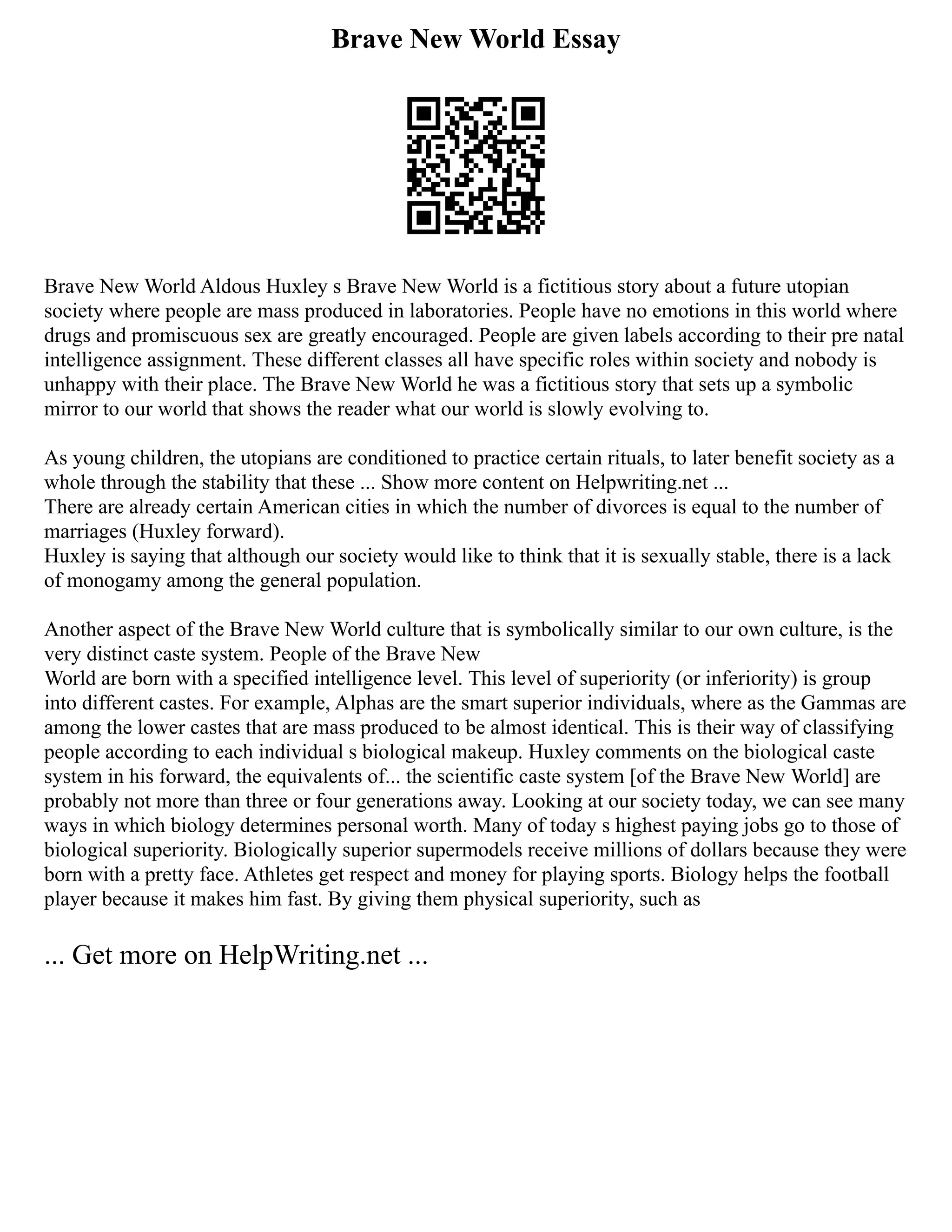 Brave New World Essay
Brave New World Aldous Huxley s Brave New World is a fictitious story about a future utopian
society where people are mass produced in laboratories. People have no emotions in this world where
drugs and promiscuous sex are greatly encouraged. People are given labels according to their pre natal
intelligence assignment. These different classes all have specific roles within society and nobody is
unhappy with their place. The Brave New World he was a fictitious story that sets up a symbolic
mirror to our world that shows the reader what our world is slowly evolving to.
As young children, the utopians are conditioned to practice certain rituals, to later benefit society as a
whole through the stability that these ... Show more content on Helpwriting.net ...
There are already certain American cities in which the number of divorces is equal to the number of
marriages (Huxley forward).
Huxley is saying that although our society would like to think that it is sexually stable, there is a lack
of monogamy among the general population.
Another aspect of the Brave New World culture that is symbolically similar to our own culture, is the
very distinct caste system. People of the Brave New
World are born with a specified intelligence level. This level of superiority (or inferiority) is group
into different castes. For example, Alphas are the smart superior individuals, where as the Gammas are
among the lower castes that are mass produced to be almost identical. This is their way of classifying
people according to each individual s biological makeup. Huxley comments on the biological caste
system in his forward, the equivalents of... the scientific caste system [of the Brave New World] are
probably not more than three or four generations away. Looking at our society today, we can see many
ways in which biology determines personal worth. Many of today s highest paying jobs go to those of
biological superiority. Biologically superior supermodels receive millions of dollars because they were
born with a pretty face. Athletes get respect and money for playing sports. Biology helps the football
player because it makes him fast. By giving them physical superiority, such as
... Get more on HelpWriting.net ...
 