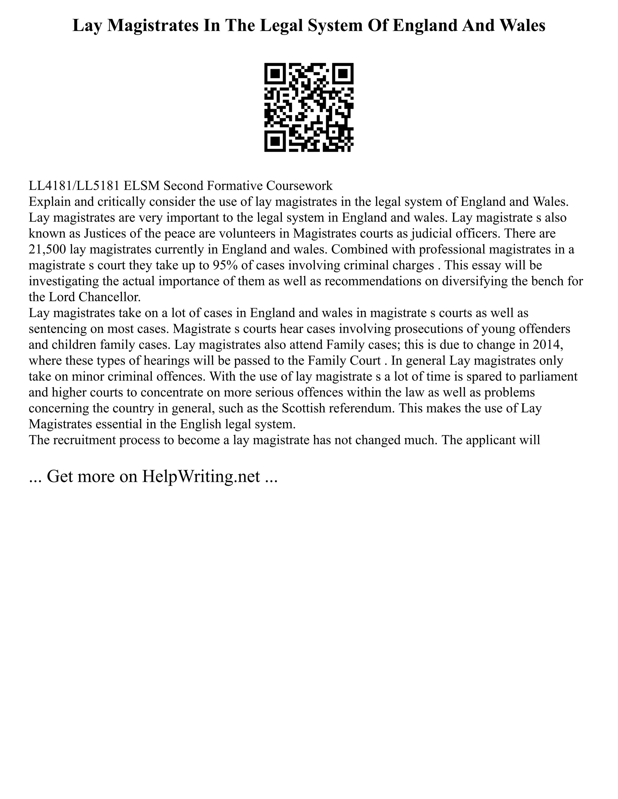 Lay Magistrates In The Legal System Of England And Wales
LL4181/LL5181 ELSM Second Formative Coursework
Explain and critically consider the use of lay magistrates in the legal system of England and Wales.
Lay magistrates are very important to the legal system in England and wales. Lay magistrate s also
known as Justices of the peace are volunteers in Magistrates courts as judicial officers. There are
21,500 lay magistrates currently in England and wales. Combined with professional magistrates in a
magistrate s court they take up to 95% of cases involving criminal charges . This essay will be
investigating the actual importance of them as well as recommendations on diversifying the bench for
the Lord Chancellor.
Lay magistrates take on a lot of cases in England and wales in magistrate s courts as well as
sentencing on most cases. Magistrate s courts hear cases involving prosecutions of young offenders
and children family cases. Lay magistrates also attend Family cases; this is due to change in 2014,
where these types of hearings will be passed to the Family Court . In general Lay magistrates only
take on minor criminal offences. With the use of lay magistrate s a lot of time is spared to parliament
and higher courts to concentrate on more serious offences within the law as well as problems
concerning the country in general, such as the Scottish referendum. This makes the use of Lay
Magistrates essential in the English legal system.
The recruitment process to become a lay magistrate has not changed much. The applicant will
... Get more on HelpWriting.net ...
 
