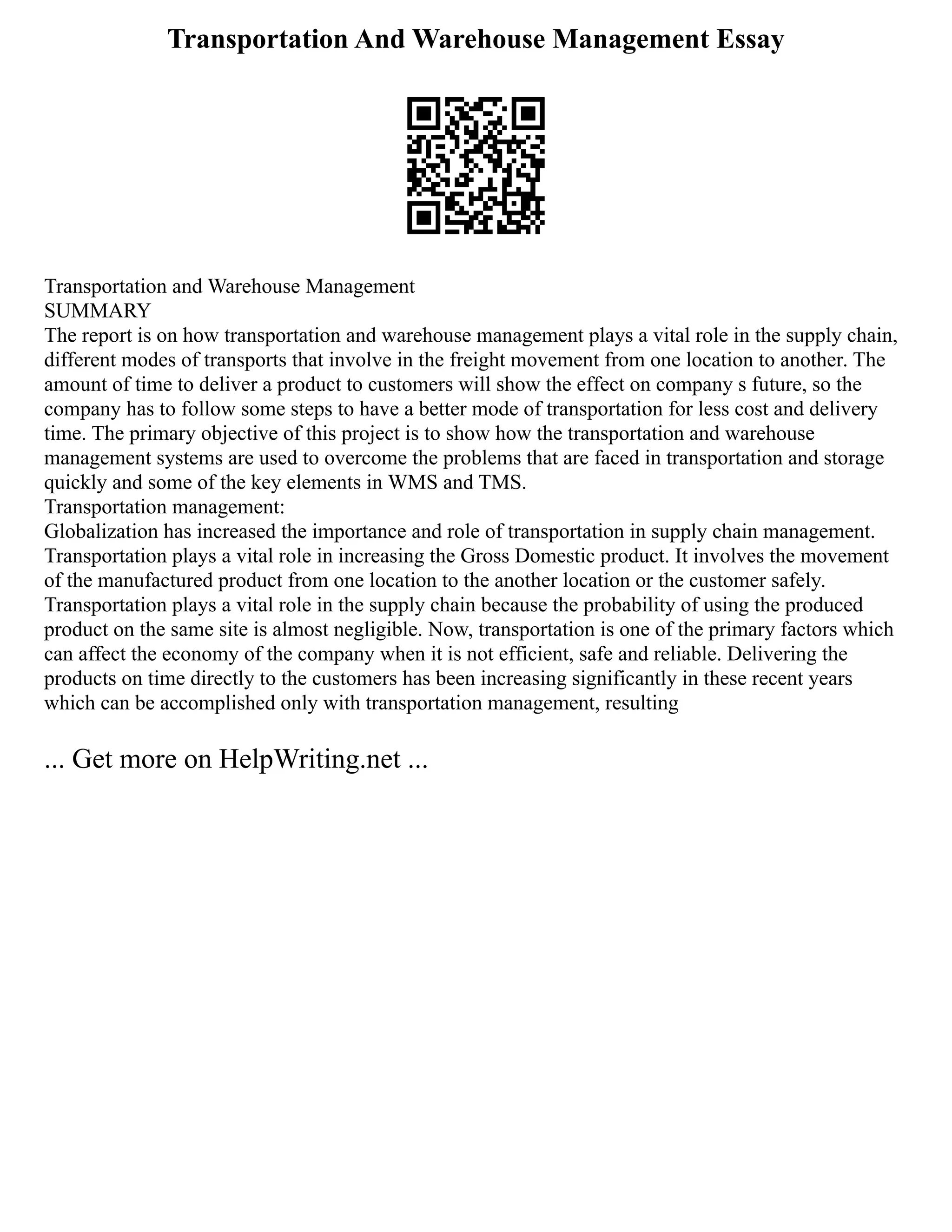 Transportation And Warehouse Management Essay
Transportation and Warehouse Management
SUMMARY
The report is on how transportation and warehouse management plays a vital role in the supply chain,
different modes of transports that involve in the freight movement from one location to another. The
amount of time to deliver a product to customers will show the effect on company s future, so the
company has to follow some steps to have a better mode of transportation for less cost and delivery
time. The primary objective of this project is to show how the transportation and warehouse
management systems are used to overcome the problems that are faced in transportation and storage
quickly and some of the key elements in WMS and TMS.
Transportation management:
Globalization has increased the importance and role of transportation in supply chain management.
Transportation plays a vital role in increasing the Gross Domestic product. It involves the movement
of the manufactured product from one location to the another location or the customer safely.
Transportation plays a vital role in the supply chain because the probability of using the produced
product on the same site is almost negligible. Now, transportation is one of the primary factors which
can affect the economy of the company when it is not efficient, safe and reliable. Delivering the
products on time directly to the customers has been increasing significantly in these recent years
which can be accomplished only with transportation management, resulting
... Get more on HelpWriting.net ...
 