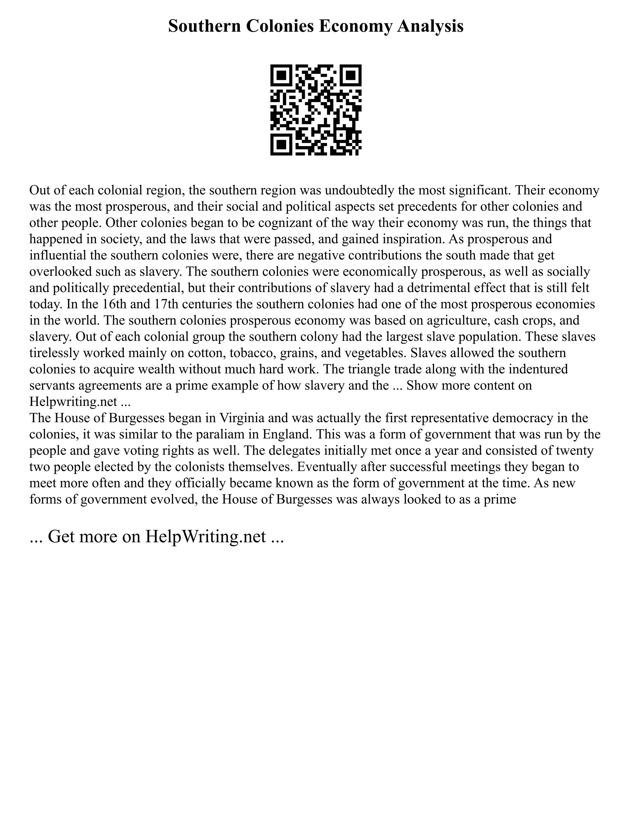 Southern Colonies Economy Analysis
Out of each colonial region, the southern region was undoubtedly the most significant. Their economy
was the most prosperous, and their social and political aspects set precedents for other colonies and
other people. Other colonies began to be cognizant of the way their economy was run, the things that
happened in society, and the laws that were passed, and gained inspiration. As prosperous and
influential the southern colonies were, there are negative contributions the south made that get
overlooked such as slavery. The southern colonies were economically prosperous, as well as socially
and politically precedential, but their contributions of slavery had a detrimental effect that is still felt
today. In the 16th and 17th centuries the southern colonies had one of the most prosperous economies
in the world. The southern colonies prosperous economy was based on agriculture, cash crops, and
slavery. Out of each colonial group the southern colony had the largest slave population. These slaves
tirelessly worked mainly on cotton, tobacco, grains, and vegetables. Slaves allowed the southern
colonies to acquire wealth without much hard work. The triangle trade along with the indentured
servants agreements are a prime example of how slavery and the ... Show more content on
Helpwriting.net ...
The House of Burgesses began in Virginia and was actually the first representative democracy in the
colonies, it was similar to the paraliam in England. This was a form of government that was run by the
people and gave voting rights as well. The delegates initially met once a year and consisted of twenty
two people elected by the colonists themselves. Eventually after successful meetings they began to
meet more often and they officially became known as the form of government at the time. As new
forms of government evolved, the House of Burgesses was always looked to as a prime
... Get more on HelpWriting.net ...
 