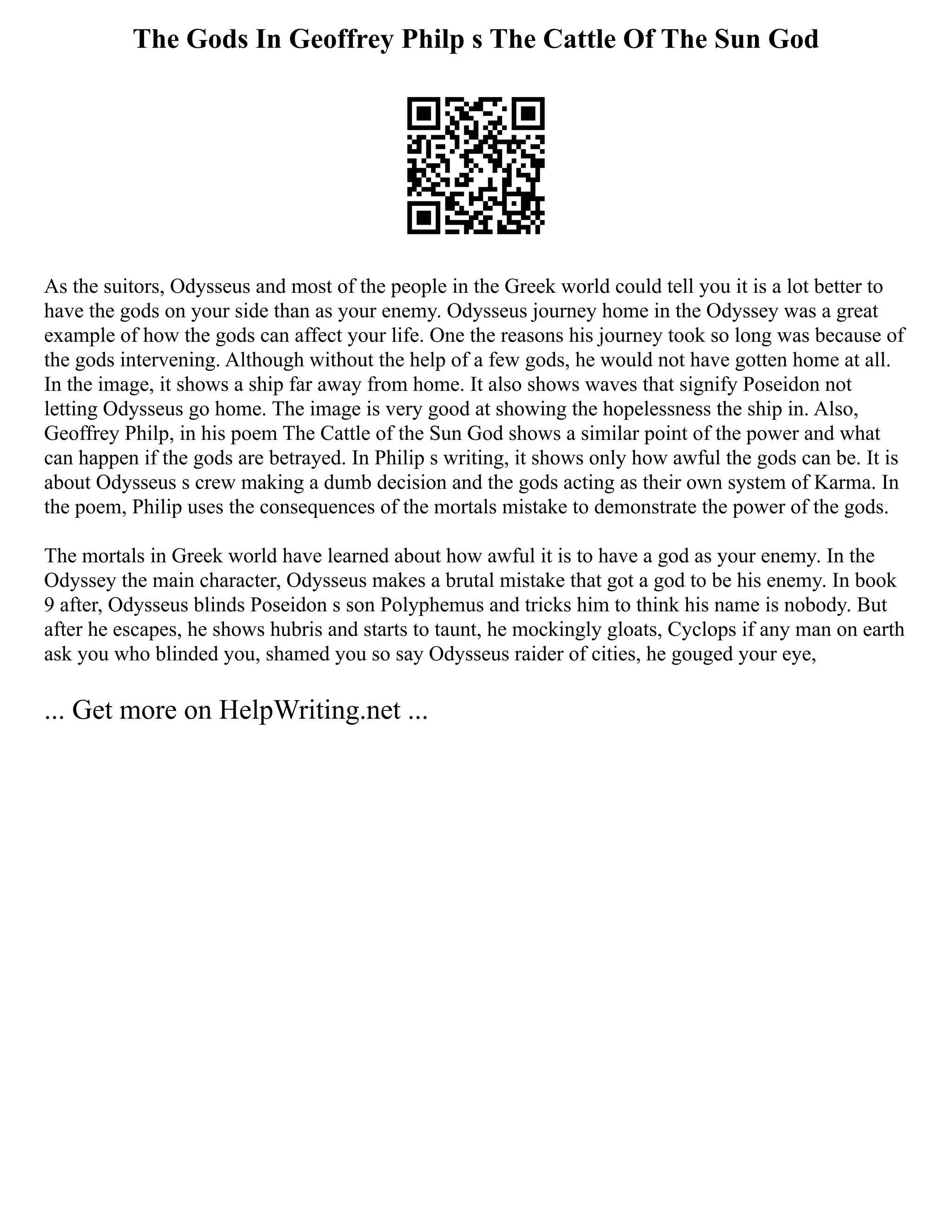 The Gods In Geoffrey Philp s The Cattle Of The Sun God
As the suitors, Odysseus and most of the people in the Greek world could tell you it is a lot better to
have the gods on your side than as your enemy. Odysseus journey home in the Odyssey was a great
example of how the gods can affect your life. One the reasons his journey took so long was because of
the gods intervening. Although without the help of a few gods, he would not have gotten home at all.
In the image, it shows a ship far away from home. It also shows waves that signify Poseidon not
letting Odysseus go home. The image is very good at showing the hopelessness the ship in. Also,
Geoffrey Philp, in his poem The Cattle of the Sun God shows a similar point of the power and what
can happen if the gods are betrayed. In Philip s writing, it shows only how awful the gods can be. It is
about Odysseus s crew making a dumb decision and the gods acting as their own system of Karma. In
the poem, Philip uses the consequences of the mortals mistake to demonstrate the power of the gods.
The mortals in Greek world have learned about how awful it is to have a god as your enemy. In the
Odyssey the main character, Odysseus makes a brutal mistake that got a god to be his enemy. In book
9 after, Odysseus blinds Poseidon s son Polyphemus and tricks him to think his name is nobody. But
after he escapes, he shows hubris and starts to taunt, he mockingly gloats, Cyclops if any man on earth
ask you who blinded you, shamed you so say Odysseus raider of cities, he gouged your eye,
... Get more on HelpWriting.net ...
 