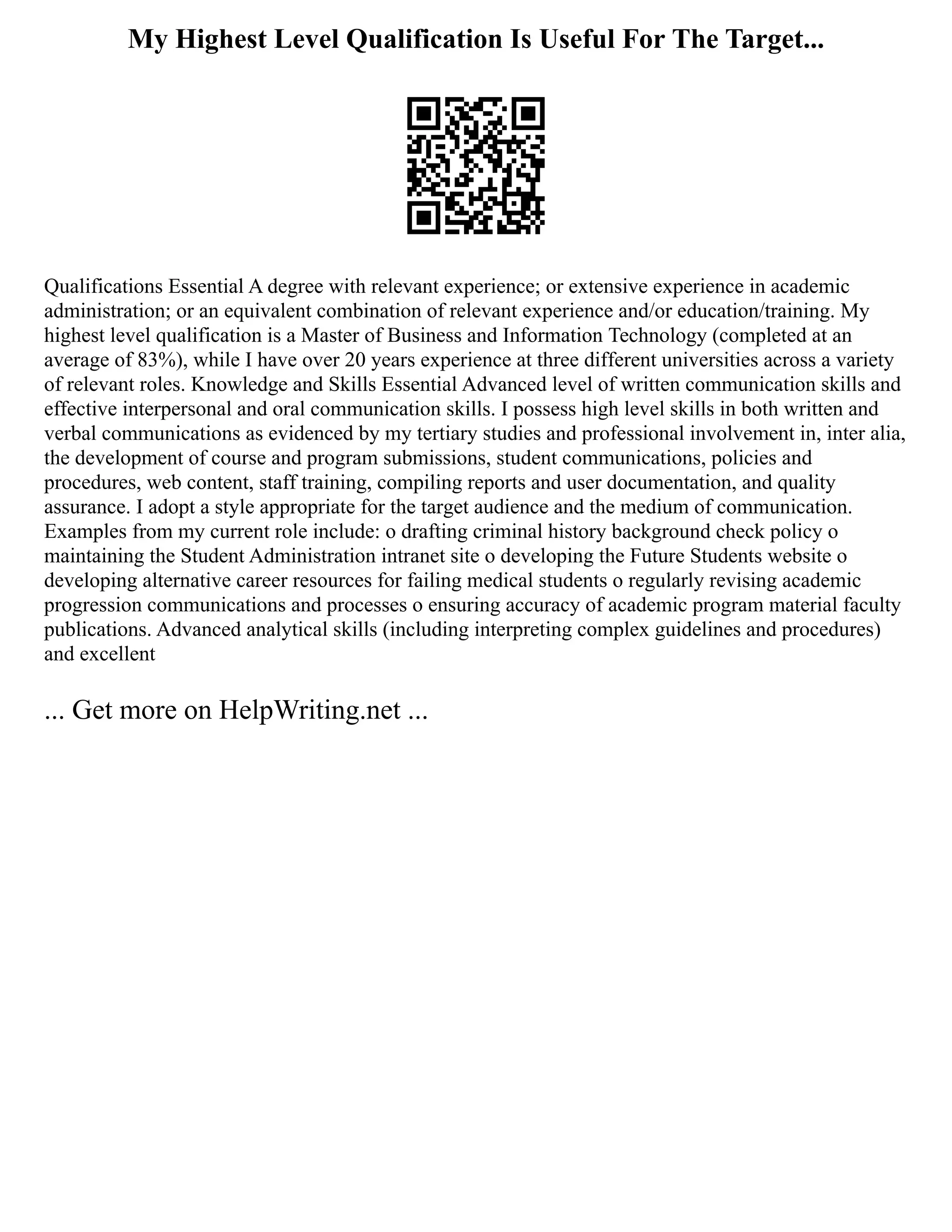 My Highest Level Qualification Is Useful For The Target...
Qualifications Essential A degree with relevant experience; or extensive experience in academic
administration; or an equivalent combination of relevant experience and/or education/training. My
highest level qualification is a Master of Business and Information Technology (completed at an
average of 83%), while I have over 20 years experience at three different universities across a variety
of relevant roles. Knowledge and Skills Essential Advanced level of written communication skills and
effective interpersonal and oral communication skills. I possess high level skills in both written and
verbal communications as evidenced by my tertiary studies and professional involvement in, inter alia,
the development of course and program submissions, student communications, policies and
procedures, web content, staff training, compiling reports and user documentation, and quality
assurance. I adopt a style appropriate for the target audience and the medium of communication.
Examples from my current role include: o drafting criminal history background check policy o
maintaining the Student Administration intranet site o developing the Future Students website o
developing alternative career resources for failing medical students o regularly revising academic
progression communications and processes o ensuring accuracy of academic program material faculty
publications. Advanced analytical skills (including interpreting complex guidelines and procedures)
and excellent
... Get more on HelpWriting.net ...
 