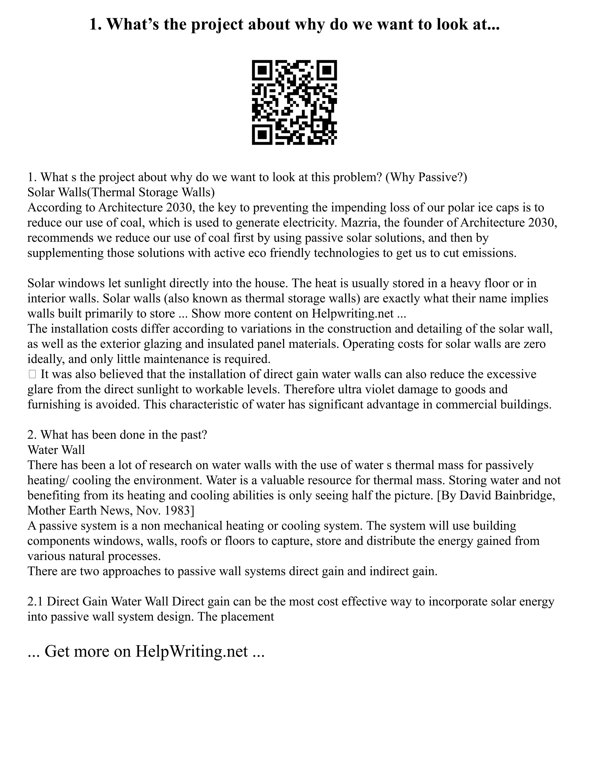 1. What’s the project about why do we want to look at...
1. What s the project about why do we want to look at this problem? (Why Passive?)
Solar Walls(Thermal Storage Walls)
According to Architecture 2030, the key to preventing the impending loss of our polar ice caps is to
reduce our use of coal, which is used to generate electricity. Mazria, the founder of Architecture 2030,
recommends we reduce our use of coal first by using passive solar solutions, and then by
supplementing those solutions with active eco friendly technologies to get us to cut emissions.
Solar windows let sunlight directly into the house. The heat is usually stored in a heavy floor or in
interior walls. Solar walls (also known as thermal storage walls) are exactly what their name implies
walls built primarily to store ... Show more content on Helpwriting.net ...
The installation costs differ according to variations in the construction and detailing of the solar wall,
as well as the exterior glazing and insulated panel materials. Operating costs for solar walls are zero
ideally, and only little maintenance is required.
 It was also believed that the installation of direct gain water walls can also reduce the excessive
glare from the direct sunlight to workable levels. Therefore ultra violet damage to goods and
furnishing is avoided. This characteristic of water has significant advantage in commercial buildings.
2. What has been done in the past?
Water Wall
There has been a lot of research on water walls with the use of water s thermal mass for passively
heating/ cooling the environment. Water is a valuable resource for thermal mass. Storing water and not
benefiting from its heating and cooling abilities is only seeing half the picture. [By David Bainbridge,
Mother Earth News, Nov. 1983]
A passive system is a non mechanical heating or cooling system. The system will use building
components windows, walls, roofs or floors to capture, store and distribute the energy gained from
various natural processes.
There are two approaches to passive wall systems direct gain and indirect gain.
2.1 Direct Gain Water Wall Direct gain can be the most cost effective way to incorporate solar energy
into passive wall system design. The placement
... Get more on HelpWriting.net ...
 