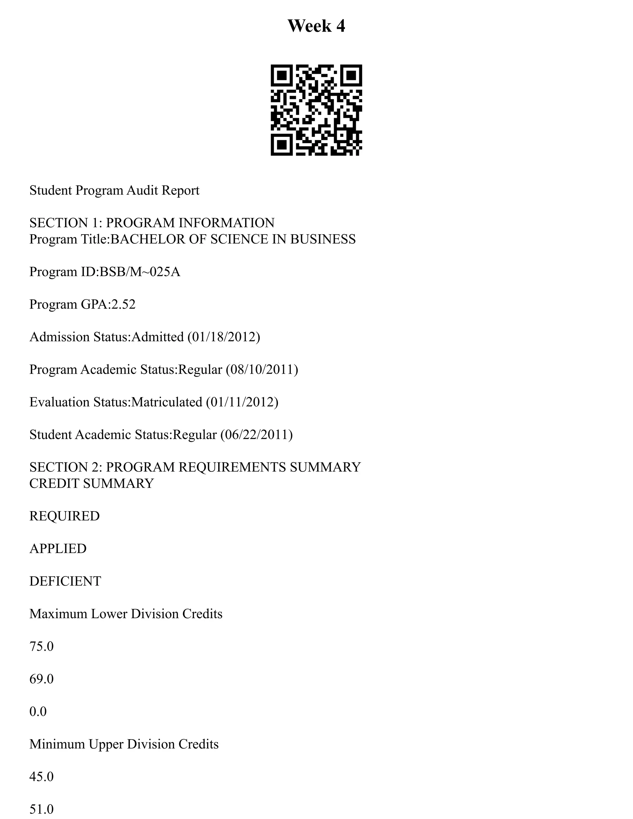 Week 4
Student Program Audit Report
SECTION 1: PROGRAM INFORMATION
Program Title:BACHELOR OF SCIENCE IN BUSINESS
Program ID:BSB/M~025A
Program GPA:2.52
Admission Status:Admitted (01/18/2012)
Program Academic Status:Regular (08/10/2011)
Evaluation Status:Matriculated (01/11/2012)
Student Academic Status:Regular (06/22/2011)
SECTION 2: PROGRAM REQUIREMENTS SUMMARY
CREDIT SUMMARY
REQUIRED
APPLIED
DEFICIENT
Maximum Lower Division Credits
75.0
69.0
0.0
Minimum Upper Division Credits
45.0
51.0
 